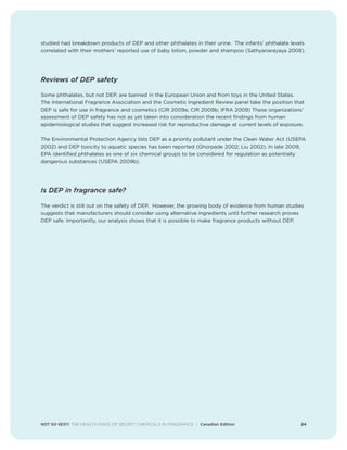NOT SO SEXY: THE HEALTH RISKS OF SECRET CHEMICALS IN FRAGRANCE | Canadian Edition 24
studied had breakdown products of DEP and other phthalates in their urine. The infants’ phthalate levels
correlated with their mothers’ reported use of baby lotion, powder and shampoo (Sathyanarayaya 2008).
Reviews of DEP safety
Some phthalates, but not DEP, are banned in the European Union and from toys in the United States.
The International Fragrance Association and the Cosmetic Ingredient Review panel take the position that
DEP is safe for use in fragrance and cosmetics (CIR 2009a; CIR 2009b; IFRA 2009) These organizations’
assessment of DEP safety has not as yet taken into consideration the recent findings from human
epidemiological studies that suggest increased risk for reproductive damage at current levels of exposure.
The Environmental Protection Agency lists DEP as a priority pollutant under the Clean Water Act (USEPA
2002) and DEP toxicity to aquatic species has been reported (Ghorpade 2002; Liu 2002). In late 2009,
EPA identified phthalates as one of six chemical groups to be considered for regulation as potentially
dangerous substances (USEPA 2009b).
Is DEP in fragrance safe?
The verdict is still out on the safety of DEP. However, the growing body of evidence from human studies
suggests that manufacturers should consider using alternative ingredients until further research proves
DEP safe. Importantly, our analysis shows that it is possible to make fragrance products without DEP.
 