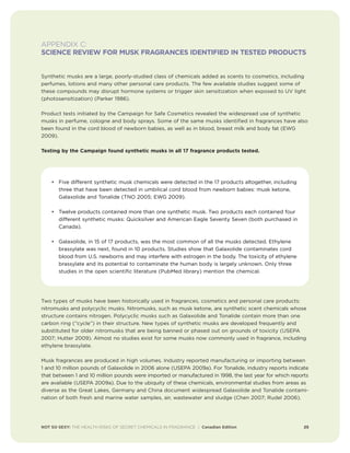NOT SO SEXY: THE HEALTH RISKS OF SECRET CHEMICALS IN FRAGRANCE | Canadian Edition 25
APPENDIX C:
SCIENCE REVIEW FOR MUSK FRAGRANCES IDENTIFIED IN TESTED PRODUCTS
Synthetic musks are a large, poorly-studied class of chemicals added as scents to cosmetics, including
perfumes, lotions and many other personal care products. The few available studies suggest some of
these compounds may disrupt hormone systems or trigger skin sensitization when exposed to UV light
(photosensitization) (Parker 1986).
Product tests initiated by the Campaign for Safe Cosmetics revealed the widespread use of synthetic
musks in perfume, cologne and body sprays. Some of the same musks identified in fragrances have also
been found in the cord blood of newborn babies, as well as in blood, breast milk and body fat (EWG
2009).
Testing by the Campaign found synthetic musks in all 17 fragrance products tested.
Two types of musks have been historically used in fragrances, cosmetics and personal care products:
nitromusks and polycyclic musks. Nitromusks, such as musk ketone, are synthetic scent chemicals whose
structure contains nitrogen. Polycyclic musks such as Galaxolide and Tonalide contain more than one
carbon ring (“cycle”) in their structure. New types of synthetic musks are developed frequently and
substituted for older nitromusks that are being banned or phased out on grounds of toxicity (USEPA
2007; Hutter 2009). Almost no studies exist for some musks now commonly used in fragrance, including
ethylene brassylate.
Musk fragrances are produced in high volumes. Industry reported manufacturing or importing between
1 and 10 million pounds of Galaxolide in 2006 alone (USEPA 2009a). For Tonalide, industry reports indicate
that between 1 and 10 million pounds were imported or manufactured in 1998, the last year for which reports
are available (USEPA 2009a). Due to the ubiquity of these chemicals, environmental studies from areas as
diverse as the Great Lakes, Germany and China document widespread Galaxolide and Tonalide contami-
nation of both fresh and marine water samples, air, wastewater and sludge (Chen 2007; Rudel 2006).
• Five different synthetic musk chemicals were detected in the 17 products altogether, including
three that have been detected in umbilical cord blood from newborn babies: musk ketone,
Galaxolide and Tonalide (TNO 2005; EWG 2009).
• Twelve products contained more than one synthetic musk. Two products each contained four
different synthetic musks: Quicksilver and American Eagle Seventy Seven (both purchased in
Canada).
• Galaxolide, in 15 of 17 products, was the most common of all the musks detected. Ethylene
brassylate was next, found in 10 products. Studies show that Galaxolide contaminates cord
blood from U.S. newborns and may interfere with estrogen in the body. The toxicity of ethylene
brassylate and its potential to contaminate the human body is largely unknown. Only three
studies in the open scientific literature (PubMed library) mention the chemical.
 