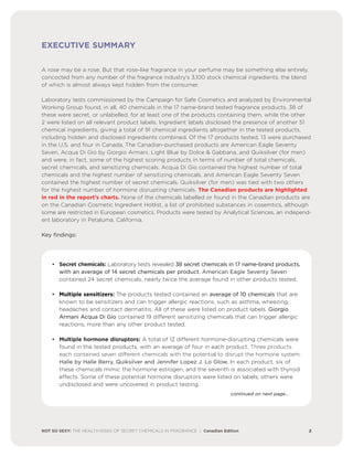 EXECUTIVE SUMMARY
A rose may be a rose. But that rose-like fragrance in your perfume may be something else entirely,
concocted from any number of the fragrance industry’s 3,100 stock chemical ingredients, the blend
of which is almost always kept hidden from the consumer.
Laboratory tests commissioned by the Campaign for Safe Cosmetics and analyzed by Environmental
Working Group found, in all, 40 chemicals in the 17 name-brand tested fragrance products. 38 of
these were secret, or unlabelled, for at least one of the products containing them, while the other
2 were listed on all relevant product labels. Ingredient labels disclosed the presence of another 51
chemical ingredients, giving a total of 91 chemical ingredients altogether in the tested products,
including hidden and disclosed ingredients combined. Of the 17 products tested, 13 were purchased
in the U.S. and four in Canada. The Canadian-purchased products are American Eagle Seventy
Seven, Acqua Di Gio by Giorgio Armani, Light Blue by Dolce & Gabbana, and Quiksilver (for men)
and were, in fact, some of the highest scoring products in terms of number of total chemicals,
secret chemicals, and sensitizing chemicals. Acqua Di Gio contained the highest number of total
chemicals and the highest number of sensitizing chemicals, and American Eagle Seventy Seven
contained the highest number of secret chemicals. Quiksilver (for men) was tied with two others
for the highest number of hormone disrupting chemicals. The Canadian products are highlighted
in red in the report’s charts. None of the chemicals labelled or found in the Canadian products are
on the Canadian Cosmetic Ingredient Hotlist, a list of prohibited substances in cosemtics, although
some are restricted in European cosmetics. Products were tested by Analytical Sciences, an independ-
ent laboratory in Petaluma, California.
Key findings:
• Secret chemicals: Laboratory tests revealed 38 secret chemicals in 17 name-brand products,
with an average of 14 secret chemicals per product. American Eagle Seventy Seven
contained 24 secret chemicals, nearly twice the average found in other products tested.
• Multiple sensitizers: The products tested contained an average of 10 chemicals that are
known to be sensitizers and can trigger allergic reactions, such as asthma, wheezing,
headaches and contact dermatitis. All of these were listed on product labels. Giorgio
Armani Acqua Di Gio contained 19 different sensitizing chemicals that can trigger allergic
reactions, more than any other product tested.
• Multiple hormone disruptors: A total of 12 different hormone-disrupting chemicals were
found in the tested products, with an average of four in each product. Three products
each contained seven different chemicals with the potential to disrupt the hormone system:
Halle by Halle Berry, Quiksilver and Jennifer Lopez J. Lo Glow. In each product, six of
these chemicals mimic the hormone estrogen, and the seventh is associated with thyroid
effects. Some of these potential hormone disruptors were listed on labels; others were
undisclosed and were uncovered in product testing.
continued on next page…
NOT SO SEXY: THE HEALTH RISKS OF SECRET CHEMICALS IN FRAGRANCE | Canadian Edition 2
 
