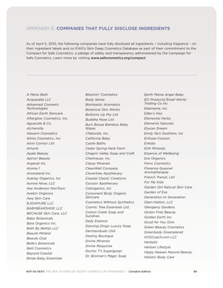 NOT SO SEXY: THE HEALTH RISKS OF SECRET CHEMICALS IN FRAGRANCE | Canadian Edition 34
APPENDIX E: COMPANIES THAT FULLY DISCLOSE INGREDIENTS
As of April 5, 2010, the following companies have fully disclosed all ingredients – including fragrance – on
their ingredient labels and on EWG’s Skin Deep Cosmetics Database as part of their commitment to the
Compact for Safe Cosmetics, a pledge of safety and transparency administered by the Campaign for
Safe Cosmetics. Learn more by visiting www.safecosmetics.org/compact.
A Mano Bath
Acquarella LLC
Advanced Cosmetic
Technologies
African Earth Skincare
Afterglow Cosmetics, Inc.
Aguacate  Co.
Alchemilla
Alexami Cosmetics
Alima Cosmetics, Inc.
Alvin Connor Ltd
Amurie
Apala Beauty
Apriori Beauty
Arganat Inc.
Aroma 1
Aromaland Inc.
Aubrey Organics, Inc.
Aurora Nova, LLC
Ava Anderson NonToxic
Avalon Organics
Awa Skin Care
B.SOAPURE LLC
BABYBEARSHOP, LLC
BECAUSE Skin Care, LLC
Babo Botanicals
Bare Organics Inc.
Bath By Bettijo LLC
Beauté Minéral
Beaute Club
Belle's Botanicals
Belli Cosmetics
Beyond Coastal
Binda Baby Essentials
Bloomin' Cosmetics
Body Sense
Bombastic Aromatics
Botanical Skin Works
Bottoms Up Pty Ltd
Buddha Nose Ltd
Bum Boosa Bamboo Baby
Wipes
CNaturals, Inc.
California Baby
Castle Baths
Cedar Spring Herb Farm
Chagrin Valley Soap and Craft
Chartreuse, Inc.
Classy Minerals
CleanWell Company
Clovertree Apothecary
Coastal Classic Creations
Cocoon Apothecary
Colorganics, Inc
Consonant Body Organic
Skincare
Cosmetics Without Synthetics
Cosmic Tree Essentials Ltd.
Cotton Creek Soap and
Sundries
Daily Essence
Dancing Dingo Luxury Soap
Dermaviduals USA
Destiny Boutique
Divine Minerals
Divine Response
Doctor T's Supergoop!
Dr. Bronner's Magic Soap
Earth Mama Angel Baby
EO Products/Small World
Trading Co Inc.
Edamame, Inc.
Eden's Kiss
Elemental Herbs
Elements Naturals
Elysian Dream
Emily Skin Soothers, Inc
Enfusia-Cocoon
Enkido
Erth Minerals
Essence of Wellbeing
Eve Organics
Ferro Cosmetics
Florence Quesnel
Aromatherapie
French Transit, Ltd
For My Kids
Garden Girl Natural Skin Care
Garden of Eve
Generation to Generation
Glam-Nation, LLC
Glengarry Gardens
Gluten Free Beauty
Golden Earth Inc.
Good for You Girls
Green Beauty Cosmetics
Greenbody Greenplanet
HCGCoach.com LLC
Herbaliz
Herban Lifestyle
Hippy Heaven Natural Beauty
Holistic Body Care
 
