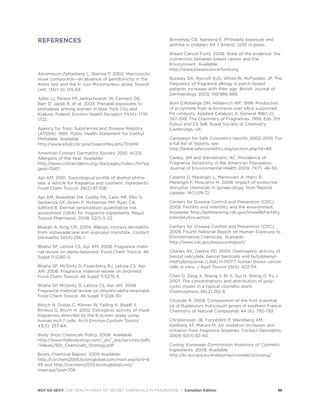 NOT SO SEXY: THE HEALTH RISKS OF SECRET CHEMICALS IN FRAGRANCE | Canadian Edition 36
REFERENCES
Abramsson-Zetterberg L, Slanina P. 2002. Macrocyclic
musk compounds--an absence of genotoxicity in the
Ames test and the in vivo Micronucleus assay. Toxicol
Lett. 135(1-2): 155-63.
Adibi JJ, Perera FP, Jedrychowski W, Camann DE,
Barr D, Jacek R, et al. 2003. Prenatal exposures to
phthalates among women in New York City and
Krakow, Poland. Environ Health Perspect 111(14): 1719-
1722.
Agency for Toxic Substances and Disease Registry
(ATSDR). 1995. Public Health Statement for Diethyl
Phthalate. Available:
http://www.atsdr.cdc.gov/toxprofiles/phs73.html
American Contact Dermatitis Society. 2010. ACDS
Allergens of the Year. Available:
http://www.contactderm.org/i4a/pages/index.cfm?pa
geid=3467
Api AM. 2001. Toxicological profile of diethyl phtha-
late: a vehicle for fragrance and cosmetic ingredients.
Food Chem Toxicol. 39(2):97-108.
Api AM, Basketter DA, Cadby PA, Cano MF, Ellis G,
Gerberick GF, Griem P, McNamee PM, Ryan CA,
Safford R. Dermal sensitization quantitative risk
assessment (QRA) for fragrance ingredients. Regul
Toxicol Pharmacol. 2008; 52(1):3-23.
Bharati A, King CM. 2004. Allergic contact dermatitis
from isohexadecane and isopropyl myristate. Contact
Dermatitis 50(4):256-7.
Bhatia SP, Letizia CS, Api AM. 2008. Fragrance mate-
rial review on alpha-terpineol. Food Chem Toxicol. 46
Suppl 11:S280-5.
Bhatia SP, McGinty D, Foxenberg RJ, Letizia CS, Api
AM. 2008. Fragrance material review on terpineol.
Food Chem Toxicol. 46 Suppl 11:S275-9.
Bhatia SP, McGinty D, Letizia CS, Api AM. 2008.
Fragrance material review on dihydro-alpha-terpineol.
Food Chem Toxicol. 46 Suppl 11:S128-30.
Bitsch N, Dudas C, Körner W, Failing K, Biselli S,
Rimkus G, Brunn H. 2002. Estrogenic activity of musk
fragrances detected by the E-screen assay using
human mcf-7 cells. Arch Environ Contam Toxicol.
43(3): 257-64.
Body Shop Chemicals Policy. 2008. Available:
http://www.thebodyshop.com/_en/_ww/services/pdfs
/Values/BSI_Chemicals_Strategy.pdf
Boots Chemical Report. 2005 Available:
http://csrchem2005.bootsglobal.com/main.asp?pid=6
99 and http://csrchem2005.bootsglobal.com/
main.asp?pid=708
Bornehag CG, Nanberg E. Phthalate exposure and
asthma in children. Int J Androl. 2010 in press.
Breast Cancer Fund. 2008. State of the evidence: the
connection between breast cancer and the
Environment. Available:
http://www.breastcancerfund.org
Buckley DA, Rycroft RJG, White IR, McFadden JP. The
frequency of fragrance allergy in patch-tested
patients increases with their age. British Journal of
Dermatology 2003; 149:986-989.
Buhl D,Roberge DM, Hölderich WF. 1999. Production
of p-cymene from α-limonene over silica supported
Pd catalysts. Applied Catalysis A: General 188(1-2):
287-299; The Chemistry of Fragrances. 1999. Eds. DH
Pybus and CS Sell. Royal Society of Chemistry
Cambridge, UK.
Campaign for Safe Cosmetics reports, 2002-2010. For
a full list of reports, see
http://www.safecosmetics.org/section.php?id=48.
Caress, SM and Steinemann, AC. Prevalence of
Fragrance Sensitivity in the American Population.
Journal of Environmental Health 2009; 71(7): 46-50.
Caserta D, Maranghi L, Mantovani A, Marci R,
Maranghi F, Moscarini M. 2008. Impact of endocrine
disruptor chemicals in gynaecology. Hum Reprod
Update. 14(1):59-72.
Centers for Disease Control and Prevention (CDC).
2009. Fertility and infertility and the environment.
Available: http://ephtracking.cdc.gov/showRbFertility
InfertilityEnv.action
Centers for Disease Control and Prevention (CDC).
2009. Fourth National Report on Human Exposure to
Environmental Chemicals. Available:
http://www.cdc.gov/exposurereport/
Charles AK, Darbre PD. 2009. Oestrogenic activity of
benzyl salicylate, benzyl benzoate and butylphenyl-
methylpropional (Lilial) in MCF7 human breast cancer
cells in vitro. J Appl Toxicol 29(5): 422-34.
Chen D, Zeng X, Sheng Y, Bi X, Gui H, Sheng G, Fu J.
2007. The concentrations and distribution of poly-
cyclic musks in a typical cosmetic plant.
Chemosphere. 66(2):252-8.
Chizzola R. 2008. Composition of the fruit essential
oil of Bupleurum fruticosum grown in southern France.
Chemistry of Natural Compounds 44 (6): 792-793.
Christensson JB, Forsström P, Wennberg AM,
Karlberg AT, Matura M. Air oxidation increases skin
irritation from fragrance terpenes. Contact Dermatitis.
2009; 60(1):32-40.
CosIng: European Commission Inventory of Cosmetic
Ingredients. 2009. Available:
http://ec.europa.eu/enterprise/cosmetics/cosing/
 