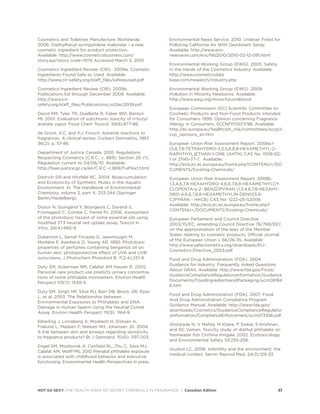 NOT SO SEXY: THE HEALTH RISKS OF SECRET CHEMICALS IN FRAGRANCE | Canadian Edition 37
Cosmetics and Toiletries Manufacture Worldwide.
2006. Diethylhexyl syringylidene malonate – a new
cosmetic ingredient for product protection.
Available: http://www.cosmeticsbusiness.com/
story.asp?story code=1076 Accessed March 3, 2010
Cosmetics Ingredient Review (CIR). 2009a. Cosmetic
Ingredients Found Safe as Used. Available:
http://www.cir-safety.org/staff_files/safeasused.pdf
Cosmetics Ingredient Review (CIR). 2009b.
Publications list through December 2009. Available:
http://www.cir-
safety.org/staff_files/PublicationsListDec2009.pdf
David RM, Tyler TR, Ouellette R, Faber WD, Banton
MI. 2001. Evaluation of subchronic toxicity of n-butyl
acetate vapor. Food Chem Toxicol. 39(8):877-86.
de Groot, A.C. and P.J. Frosch, Adverse reactions to
fragrances. A clinical review. Contact Dermatitis, 1997.
36(2): p. 57-86.
Department of Justice Canada. 2010. Regulations
Respecting Cosmetics (C.R.C., c. 869), Section 29. (1).
Regulation current to 04/06/10. Available:
http://laws.justice.gc.ca/en/C.R.C.-c.869/FullText.html
Dietrich DR and Hitzfeld BC. 2004. Bioaccumulation
and Ecotoxicity of Synthetic Musks in the Aquatic
Environment. In: The Handbook of Environmental
Chemistry, volume 3, part X: 233-244 (Springer
Berlin/Heidelberg).
Dijoux N, Guingand Y, Bourgeois C, Durand S,
Fromageot C, Combe C, Ferret PJ. 2006. Assessment
of the phototoxic hazard of some essential oils using
modified 3T3 neutral red uptake assay. Toxicol In
Vitro. 20(4):480-9.
Dubertret L, Serraf-Tircazes D, Jeanmougin M,
Morlière P, Averbeck D, Young AR. 1990. Phototoxic
properties of perfumes containing bergamot oil on
human skin: photoprotective effect of UVA and UVB
sunscreens. J Photochem Photobiol B. 7(2-4):251-9.
Duty SM, Ackerman RM, Calafat AM Hauser R. 2005.
Personal care product use predicts urinary concentra-
tions of some phthalate monoesters. Environ Health
Perspect 113(11): 1530-5.
Duty SM, Singh NP, Silva MJ, Barr DB, Brock JW, Ryan
L, et al. 2003. The Relationship between
Environmental Exposures to Phthalates and DNA
Damage in Human Sperm Using the Neutral Comet
Assay. Environ Health Perspect 111(9): 1164-9.
Elberling J, Linneberg A, Mosbech H, Dirksen A,
Frølund L, Madsen F, Nielsen NH, Johansen JD. 2004.
A link between skin and airways regarding sensitivity
to fragrance products? Br J Dermatol. 151(6): 1197-203.
Engel SM, Miodovnik A, Canfield RL, Zhu C, Silva MJ,
Calafat AM, Wolff MS. 2010 Prenatal phthalate exposure
is associated with childhood behavior and executive
functioning. Environmental Health Perspectives in press.
Environmental News Service. 2010. Unilever Fined for
Polluting California Air With Deodorant Spray.
Available: http://www.ens-
newswire.com/ens/feb2010/2010-02-12-091.html
Environmental Working Group (EWG). 2005. Safety
in the Hands of the Cosmetics Industry. Available:
http://www.cosmeticsdata
base.com/research/industry.php
Environmental Working Group (EWG). 2009.
Pollution in Minority Newborns. Available:
http://www.ewg.org/minoritycordblood
European Commission (EC) Scientific Committee on
Cosmetic Products and Non-Food Products intended
for Consumers. 1999. Opinion concerning Fragrance
Allergy in Consumers. SCCNFP/0017/98. Available:
http://ec.europa.eu/health/ph_risk/committees/sccp/s
ccp_opinions_en.htm
European Union Risk Assessment Report. 2008a.1-
(5,6,7,8-TETRAHYDRO-3,5,5,6,8,8-HEXAMETHYL-2-
NAPHTHYL)ETHAN-1-ONE (AHTN) CAS No: 1506-02-
1 or 21145-77-7. Available:
http://ecb.jrc.ec.europa.eu/home.php?CONTENU=/DO
CUMENTS/Existing-Chemicals/
European Union Risk Assessment Report. 2008b.
1,3,4,6,7,8-HEXAHYDRO-4,6,6,7,8,8-HEXAMETHYLCY-
CLOPENTA-γ-2- BENZOPYRAN (1,3,4,6,7,8-HEXAHY-
DRO-4,6,6,7,8,8-HEXAMETHYLIN-DENO[5,6-
C]PYRAN - HHCB) CAS No: 1222-05-52008.
Available: http://ecb.jrc.ec.europa.eu/home.php?
CONTENU=/DOCUMENTS/Existing-Chemicals/
European Parliament and Council Directive
2003/15/EC, amending Council Directive 76/768/EEC
on the approximation of the laws of the Member
States relating to cosmetic products. Official Journal
of the European Union L 66/26-35. Available:
http://www.safecosmetics.org/downloads/EU-
Cosmetics-Directive_2003.pdf
Food and Drug Administration (FDA). 2004.
Guidance for Industry: Frequently Asked Questions
About GRAS. Available: http://www.fda.gov/Food/
GuidanceComplianceRegulatoryInformation/Guidance
Documents/FoodIngredientsandPackaging/ucm06184
6.htm
Food and Drug Administration (FDA). 2007. Food
And Drug Administration Compliance Program
Guidance Manual. Available: http://www.fda.gov/
downloads/Cosmetics/GuidanceComplianceRegulator
yInformation/ComplianceEnforcement/ucm073356.pdf
Ghorpade N, V Mehta, M Khare, P Sinkar, S Krishnan,
and RC Vaman. Toxicity study of diethyl phthalate on
freshwater fish Cirrhina mrigala. 2002. Ecotoxicology
and Environmental Safety 53:255-258.
Giudice LC. 2006. Infertility and the environment: the
medical context. Semin Reprod Med. 24(3):129-33.
 