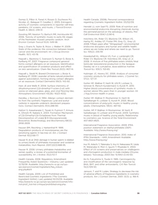 Gomez E, Pillon A, Fenet H, Rosain D, Duchesne MJ,
Nicolas JC, Balaguer P, Casellas C. 2005. Estrogenic
activity of cosmetic components in reporter cell lines:
parabens, UV screens, and musks. J Toxicol Environ
Health A. 68(4): 239-51.
Gooding MP, Newton TJ, Bartsch MR, Hornbuckle KC.
2006. Toxicity of synthetic musks to early life stages
of the freshwater mussel Lampsilis cardium. Arch
Environ Contam Toxicol 51(4): 549-58.
Gray J, Evans N, Taylor B, Rizzo J, Walker M. 2009.
State of the evidence: the connection between breast
cancer and the environment. Int J Occup Environ
Health. 15(1): 43-78.
Hagvall L, Backtorp C, Svensson S, Nyman G, Borje A,
Karlberg AT. 2007. Fragrance compound geraniol
forms contact allergens on air exposure. Identification
and quantification of oxidation products and effect
on skin sensitization. Chem Res Toxicol 20(5): 807-14.
Hagvall L, Skold M, Brared-Christensson J, Borje A,
Karlberg AT. 2008. Lavender oil lacks natural protection
against autoxidation, forming strong contact allergens
on air exposure. Contact Dermatitis 59(3): 143-50.
Ham JE and Wells R. 2009. Surface chemistry of
dihydromyrcenol (2,6-dimethyl-7-octen-2-ol) with
ozone on silanized glass, glass, and vinyl flooring tiles.
Atmospheric Environment 43(26): 4023-4032.
Handley J, Burrows D. 1994. Allergic contact dermati-
tis from the synthetic fragrances Lyral and acetyl
cedrene in separate underarm deodorant prepara-
tions. Contact Dermatitis 31(5):288-90.
Hattori S, Kawaharada C, Tazaki H, Fujimori T, Kimura
K, Ohnishi M, Nabeta K. 2004. Formation Mechanism
of 2,6-Dimethyl-2,6-Octadienes from Thermal
Decomposition of Linalyl β-D-Glucopyranoside.
Bioscience, Biotechnology, and Biochemistry 68(12):
2656-2659.
Hausen BM, Reichling J, Harkenthal M. 1999.
Degradation products of monoterpenes are the
sensitizing agents in tea tree oil. Am J Contact
Dermat 10(2):68-77
Hauser R, et al. DNA damage in human sperm is related
to urinary levels of phthalate monoester and oxidative
metabolites. Hum Reprod. 2007;22(3):688-95.
Hauser R. 2008. Urinary phthalate metabolites and
semen quality: a review of a potential biomarker of
susceptibility. Int J Androl. 31(2):112-7.
Health Canada. 2008. Regulatory Amendment
Frequently Asked Questions – Industry. Last updated
12/19/08. Available: http://www.hc-sc.gc.ca/cps-
spc/person/cosmet/ingredient/faq_indust-
eng.php#a14
Health Canada. 2009. List of Prohibited and
Restricted Cosmetic Ingredients (The Cosmetic
Ingredient Hotlist). Last updated 10/23/09. Available:
http://www.hc-sc.gc.ca/cps-spc/person/cosmet/info-
ind-prof/_hot-list-critique/prohibited-eng.php.
Health Canada. 2009b. Personal correspondence
regarding Cosmetic Ingredient Hotlist. 03/02/09.
Heindel JJ, vom Saal FS. 2009. Role of nutrition and
environmental endocrine disrupting chemicals during
the perinatal period on the aetiology of obesity. Mol
Cell Endocrinol 304(1-2):90-6.
Hotchkiss AK, Rider CV, Blystone CR, Wilson VS,
Hartig PC, Ankley GT, Foster PM, Gray CL, Gray LE.
2008. Fifteen years after Wingspread--environmental
endocrine disrupters and human and wildlife health:
where we are today and where we need to go. Toxicol
Sci. 105(2): 235-59
Howdeshell KL, Wilson VS, Furr J, Lambright CR,
Rider CV, Blystone CR, Hotchkiss AK, Gray LE Jr.
2008. A mixture of five phthalate esters inhibits fetal
testicular testosterone production in the Sprague-
Dawley rat in a cumulative, dose-additive manner.
Toxicol Sci. 105(1): 153-65.
Hubinger JC, Havery DC. 2006. Analysis of consumer
cosmetic products for phthalate esters. J Cosmet Sci.
57(2): 127-37.
Hutter HP, Wallner P, Hartl W, Uhl M, Lorbeer G,
Gminski R, Mersch-Sundermann V, Kundi M. 2010.
Higher blood concentrations of synthetic musks in
women above fifty years than in younger women. Int
J Hyg Environ Health in press.
Hutter HP, Wallner P, Moshammer H, Hartl W,
Sattelberger R, Lorbeer G, Kundi M. 2005. Blood
concentrations of polycyclic musks in healthy young
adults. Chemosphere. 59(4): 487-92.
Hutter, HP, P Wallner, H Moshammer, W Hartl, R
Sattelberger, G Lorbeer and M Kundi. 2009. Synthetic
musks in blood of healthy young adults: Relationship
to cosmetics use. Science of the Total Environment
407:4821-4825.
International Fragrance Association. 2009. IFRA
position statement on diethyl phthalate (DEP).
Available: http://www.ifraorg.org/
International Fragrance Association. 2010. Index of
IFRA Standards – 44th Amendment Available:
http://www.ifraorg.org/
Inui M, Adachi T, Takenaka S, Inui H, Nakazawa M, Ueda
M, Watanabe H, Mori C, Iguchi T, Miyatake K. 2003.
Effect of UV screens and preservatives on vitellogenin
and choriogenin production in male medaka (Oryzias
latipes). Toxicology. 2003 Dec 15;194(1-2):43-50.
Ito N, Fukushima S, Tsuda H. 1985. Carcinogenicity
and modification of the carcinogenic response by
BHA, BHT, and other antioxidants. Crit Rev Toxicol.
15(2):109-50.
Jansson, T. and M. Loden, Strategy to decrease the risk
of adverse effects of fragrance ingredients in cosmetic
products. Am J Contact Dermat, 2001. 12(3): p. 166-9.
NOT SO SEXY: THE HEALTH RISKS OF SECRET CHEMICALS IN FRAGRANCE | Canadian Edition 38
 