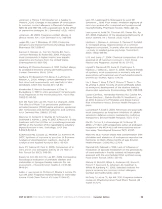 Johansen J, Menne T, Christophersen J, Kaaber K,
Veien N. 2000. Changes in the pattern of sensitization
to common contact allergens in Denmark between
1985-86 and 1997-98, with a special view to the effect
of preventive strategies. Br J Dermatol 142(3): 490-5.
Johansen, JD. 2003. Fragrance contact allergy: A
clinical review. Am J Clin Dermatol 4(11): 789-798.
Jugan ML, Levi Y, Blondeau JP. 2010. Endocrine
disruptors and thyroid hormone physiology. Biochem
Pharmacol 79(7):939-47.
Kannan K. Reineer JL, Yun SH. Perotta EE, Tao L,
Johnson-Restrepo B, Rodan BD. 2005. Polycyclic
musk compounds in higher trophic level aquatic
organisms and humans from the United States.
Chemosphere 61: 693–700.
Karlberg AT, Dooms-Goossens A. 1997. Contact allergy
to oxidized d-limonene among dermatitis patients.
Contact Dermatitis 36(4): 201-6.
Karlberg AT, Bergstrom MA, Borje A, Luthman K,
Nilsson JL. 2008. Allergic contact dermatitis--forma-
tion, structural requirements, and reactivity of skin
sensitizers. Chem Res Toxicol 21(1): 53-69.
Kevekordes S, Mersch-Sundermann V, Diez M,
Dunkelberg H. 1997. In vitro genotoxicity of polycyclic
musk fragrances in the micronucleus test. Mutat Res.
395(2-3):145-50.
Kim SH, Nam GW, Lee HK, Moon SJ, Chang IS. 2006.
The effects of Musk T on peroxisome proliferator-
activated receptor [PPAR]-alpha activation, epidermal
skin homeostasis and dermal hyaluronic acid synthesis.
Arch Dermatol Res. 298(6): 273-82.
Klammer H, Schlecht C, Wuttke W, Schmutzler C,
Gotthardt I, Köhrle J, Jarry H. 2007. Effects of a 5-day
treatment with the UV-filter octyl-methoxycinnamate
(OMC) on the function of the hypothalamo-pituitary-
thyroid function in rats. Toxicology. 2007 Sep
5;238(2-3):192-9.
Kolicheskia MB, Coccob LC, Mitchell DA, Kaminski M.
2007. Synthesis of myrcene by pyrolysis of β-pinene:
Analysis of decomposition reactions. Journal of
Analytical and Applied Pyrolysis 80(1): 92-100.
Kunz PY, Galicia HF, Fent K. 2006. Comparison of in
vitro and in vivo estrogenic activity of UV filters in
fish. Toxicol Sci 90(2): 349-361.
Kwack SJ, Kim KB, Kim HS, Lee BM. 2009. Comparative
toxicological evaluation of phthalate diesters and
metabolites in Sprague-Dawley male rats for risk
assessment. J Toxicol Environ Health A. 72(21-22):
1446-54.
Lalko J, Lapczynski A, McGinty D, Bhatia S, Letizia CS,
Api AM. 2007. Fragrance material review on trans-beta-
ionone. Food Chem Toxicol. 45 Suppl 1:S248-50.
Lam HR, Ladefoged O, Ostergaard G, Lund SP,
Simonsen L. 1996. Four weeks' inhalation exposure of
rats to p-cymene affects regional and synaptosomal
neurochemistry. Pharmacol Toxicol. 79(5): 225-30.
Lapczynski A, Isola DA, Christian MS, Diener RM, Api
AM. 2006. Evaluation of the developmental toxicity of
acetyl cedrene. Int J Toxicol. 25(5): 423-8.
Låstbom L, Boman A, Johnsson S, Camner P, Ryrfeldt
A. Increased airway responsiveness of a common
fragrance component, 3-carene, after skin sensitisation
--a study in isolated guinea pig lungs. Toxicol Lett.
2003; 145(2):189-96.
Li R. and Jiang JT. 2004. Chemical composition of the
essential oil of Cuminum cyminum L. from China.
Flavour and Fragrance Journal 19 (4): 311–313.
Lignell S, Darnerud PO, Aune M, Cnattingius S,
Hajslova J, Setkova L, Glynn A. 2008. Temporal trends
of synthetic musk compounds in mother's milk and
associations with personal use of perfumed products.
Environ Sci Technol. 42(17): 6743-8.
Liu Y, Guan Y, Yang Z, Cai Z, Mizuno T, Tsuno H, Zhu
W, Zhang X. 2002. Toxicity of seven phthalate esters
to embryonic development of the abalone Haliotis
diversicolor supertexta. Ecotoxicology 18(3): 293-303.
López-Carrillo L, Hernández-Ramírez RU, Calafat AM,
Torres-Sánchez L, Galván-Portillo M, Needham LL, et
al. 2010. Exposure to Phthalates and Breast Cancer
Risk in Northern Mexico. Environ Health Perspect in
press.
Luckenbach T, Epel D. 2005. Nitromusk and polycyclic
musk compounds as long-term inhibitors of cellular
xenobiotic defense systems mediated by multidrug
transporters. Environ Health Perspect. 113(1): 17-24.
Ma RS, Cotton B, Lichtensteiger W, Schlumpf M.
2003. UV filters with antagonistic action at androgen
receptors in the MDA-kb2 cell transcriptional-activa-
tion assay. Toxicological Sciences 74(1): 43-50.
Main KH, et al. Human breast milk contamination with
phthalates and alterations of endogenous reproductive
hormones in infants three months of age. Environ
Health Perspect 2006;114(2):270-6.
Marshall AD, Caldwell J. 1996. Lack of influence of
modulators of epoxide metabolism on the genotoxicity
of trans-anethole in freshly isolated rat hepatocytes
assessed with the unscheduled DNA synthesis assay.
Food Chem Toxicol. 34(4): 337-45.
Matura M, Sköld M, Börje A, Andersen KE, Bruze M,
Frosch P, Goossens A, Johansen JD, Svedman C,
White IR, Karlberg AT. 2005. Selected oxidized fra-
grance terpenes are common contact allergens.
Contact Dermatitis 52(6): 320-8
McGinty D, Letizia CS, Api AM. 2010. Fragrance material
review on dihydromyrcenol. Food Chem Toxicol. 48
Suppl 3:S70-5.
NOT SO SEXY: THE HEALTH RISKS OF SECRET CHEMICALS IN FRAGRANCE | Canadian Edition 39
 