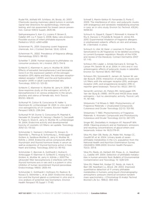 Rudel RA, Attfield KR, Schifano JN, Brody JG. 2007.
Chemicals causing mammary gland tumors in animals
signal new directions for epidemiology, chemicals
testing, and risk assessment for breast cancer preven-
tion. Cancer 109(12 Suppl): 2635-66.
Sathyanarayana S, Karr CJ, Lozano P, Brown E,
Calafat AM, Liu F, Swan S. 2008. Baby care products:
Possible sources of infant phthalate exposure.
Pediatrics 121(2): e260-e268.
Scheinman PL. 2001. Exposing covert fragrance
chemicals. Am J Contact Dermat. 12(4): 225-8.
Scheinman PL. 2002. Prevalence of fragrance allergy.
Dermatology 205(1): 98-102.
Schettler T. 2006. Human exposure to phthalates via
consumer products. Int J Androl. 29(1): 134-9.
Schlecht C, Klammer H, Jarry H, Wuttke W. 2004.
Effects of estradiol, benzophenone-2 and benzophe-
none-3 on the expression pattern of the estrogen
receptors (ER) alpha and beta, the estrogen receptor-
related receptor 1 (ERR1) and the aryl hydrocarbon
receptor (AhR) in adult ovariectomized rats.
Toxicology. 205(1-2): 123-30.
Schlecht C, Klammer H, Wuttke W, Jarry H. 2006. A
dose-response study on the estrogenic activity of
benzophenone-2 on various endpoints in the serum,
pituitary and uterus of female rats. Arch Toxicol.
80(10): 656-61.
Schlumpf M, Cotton B, Conscience M, Haller V,
Steinmann B, Lichtensteiger W. 2001. In vitro and in
vivo estrogenicity of UV screens. Environ Health
Perspect 109(3): 239-244.
Schlumpf M SP, Durrer S, Conscience M, Maerkel K,
Henseler M, Gruetter M, Herzog I, Reolon S, Ceccatelli
R, Faass O, Stutz E, Jarry H, Wuttke W, Lichtensteiger
W. 2004. Endocrine activity and developmental
toxicity of cosmetic UV filters--an update. Toxicology
205(1-2): 113-122.
Schmutzler C, Hamann I, Hofmann PJ, Kovacs G,
Stemmler L, Mentrup B, Schomburg L, Ambrugger P,
Grüters A, Seidlova-Wuttke D, Jarry H, Wuttke W,
Köhrle J. 2004. Endocrine active compounds affect
thyrotropin and thyroid hormone levels in serum as
well as endpoints of thyroid hormone action in liver,
heart and kidney. Toxicology 205(1-2): 95-102.
Schmutzler C, Bacinski A, Gotthardt I, Huhne K,
Ambrugger P, Klammer H, Schlecht C, Hoang-Vu C,
Grüters A, Wuttke W, Jarry H, Köhrle J. 2007.The
ultraviolet filter benzophenone 2 interferes with the
thyroid hormone axis in rats and is a potent in vitro
inhibitor of human recombinant thyroid peroxidase.
Endocrinology 148(6): 2835-44.
Schmutzler C, Gotthardt I, Hofmann PJ, Radovic B,
Kovacs G, Stemmler L, et al. 2007. Endocrine disrup-
tors and the thyroid gland--a combined in vitro and in
vivo analysis of potential new biomarkers. Environ
Health Perspect 115 Suppl 1: 77-83.
Schnell S, Martin-Skilton R, Fernandes D, Porte C.
2009. The interference of nitro- and polycyclic musks
with endogenous and xenobiotic metabolizing enzymes
in carp: an in vitro study. Environ Sci Technol. 43(24):
9458-64.
Schnuch A, Oppel E, Oppel T, Römmelt H, Kramer M,
Riu E, Darsow U, Przybilla B, Nowak D, Jörres RA.
2010. Experimental inhalation of fragrance allergens
in predisposed subjects: effects on skin and airways.
Br J Dermatol. in press.
Schnuch A, Uter W, Geier J, Lessman H, Frosch PJ.
Sensitization to 26 fragrances to be labeled according
to current European regulation: Results of the IVDK
and review of the literature. Contact Dermatitis 2007
57: 1-10.
Schreurs RH, Legler J, Artola-Garicano E, Sinnige TL,
Lanser PH, Seinen W, et al. 2004. In vitro and in vivo
antiestrogenic effects of polycyclic musks in zebrafish.
Environ Sci Technol 38(4): 997-1002.
Schreurs RH, Sonneveld E, Jansen JH, Seinen W, van
der Burg B. 2005. Interaction of polycyclic musks and
UV filters with the estrogen receptor (ER), androgen
receptor (AR), and progesterone receptor (PR) in
reporter gene bioassays. Toxicol Sci. 83(2): 264-72.
SeinenW, Lemmen JG, Pieters RH, Verbruggen EM,
Van der Burg B. (1999). AHTN and HHCB show weak
estrogenic – but no uterotrophic activity. Toxicol. Lett.
111, 161–168.
Shibamoto T  Mihara S. 1983. Photochemistry of
Fragrance Materials. I. Unsaturated Compounds.
Cutaneous and Ocular Toxicology 2(2-3): 153-192.
Shibamoto T. 1983. Photochemistry of Fragrance
Materials. II. Aromatic Compounds and Phototoxicity.
Cutaneous and Ocular Toxicology 2(4-5): 267-375
Singer BC, Destaillats H, Hodgson AT, Nazaroff WN.
2006. Cleaning products and air fresheners: emissions
and resulting concentrations of glycol ethers and
terpenoids. Indoor Air 16(3):179–91.
Silva MJ, Barr DB, Reidy JA, Malek NA, Hodge CC,
Caudill SP, et al. 2004. Urinary levels of seven
phthalate metabolites in the U.S. population from the
National Health and Nutrition Examination Survey
(NHANES) 1999-2000. Environ Health Perspect
112(3): 331-8.
Silva MJ, Reidy JA, Herbert AR, Preau JL, Jr., Needham
LL, Calafat AM. 2004. Detection of phthalate metabo-
lites in human amniotic fluid. Bulletin of Environmental
Contamination and Toxicology 72: 1226-1231.
Silva MJ, Malek NA, Hodge CC, Reidy JA, Kato K,
Barr DB, Needham LL, Brock JW. 2003. Improved
quantitative detection of 11 urinary phthalate
metabolites in humans using liquid chromatography-
atmospheric pressure chemical ionization tandem
mass spectrometry. J Chromatogr B Analyt Technol
Biomed Life Sci. 789(2): 393-404.
NOT SO SEXY: THE HEALTH RISKS OF SECRET CHEMICALS IN FRAGRANCE | Canadian Edition 41
 