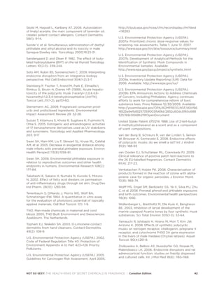 Skold M, Hagvall L, Karlberg AT. 2008. Autoxidation
of linalyl acetate, the main component of lavender oil,
creates potent contact allergens. Contact Dermatitis
58(1): 9-14.
Sonde V, et al. Simultaneous administration of diethyl
phthalate and ethyl alcohol and its toxicity in male
Sprague-Dawley rats. Toxicology 2000;19:23-31.
Søndergaard D and Olsen P. 1982. The effect of buty-
lated hydroxytoluene (BHT) on the rat thyroid Toxicology
Letters 10(2-3): 239-244.
Soto AM, Rubin BS, Sonnenschein C. 2009. Interpreting
endocrine disruption from an integrative biology
perspective. Mol Cell Endocrinol 304(1-2):3-7.
Steinberg P, Fischer T, Arand M, Park E, Elmadfa I,
Rimkus G, Brunn H, Dienes HP. (1999). Acute hepato-
toxicity of the polycyclic musk 7-acetyl-1,1,3,4,4,6-
hexamethyl-1,2,3,4-tetrahydronaphtaline (AHTN).
Toxicol Lett.,111(1-2), pp151-60.
Steinemann AC. 2009. Fragranced consumer prod-
ucts and undisclosed ingredients. Environmental
Impact Assessment Review 29: 32-38.
Suzuki T, Kitamura S, Khota R, Sugihara K, Fujimoto N,
Ohta S. 2005. Estrogenic and antiandrogenic activities
of 17 benzophenone derivatives used as UV stabilizers
and sunscreens. Toxicology and Applied Pharmacology
203: 9-17
Swan SH, Main KM, Liu F, Stewart SL, Kruse RL, Calafat
AM, et al. 2005. Decrease in anogenital distance among
male infants with prenatal phthalate exposure. Environ
Health Perspect 113(8):1056-61.
Swan SH. 2008. Environmental phthalate exposure in
relation to reproductive outcomes and other health
endpoints in humans. Environmental Research 108(2):
177-84.
Takahashi K, Sakano H, Numata N, Kuroda S, Mizuno
N. 2002. Effect of fatty acid diesters on permeation
of anti-inflammatory drugs through rat skin. Drug Dev
Ind Pharm. 28(10): 1285-94.
Tenenbaum S, DiNardo J, Morris WE, Wolf BA,
Schnetzinger RW. 1984. A quantitative in vitro assay
for the evaluation of phototoxic potential of topically
applied materials. Cell Biol Toxicol. 1(1): 1-9.
TNO. Man-made chemicals in maternal and cord
blood. 2005, TNO Built Environment and Geosciences:
Apeldoorn, The Netherlands.
Topham EJ, Wakelin SH. 2003. D-Limonene contact
dermatitis from hand cleansers. Contact Dermatitis.
49(2): 108-9.
U.S. Environmental Protection Agency (USEPA). 2002.
Code of Federal Regulation Title 40: Protection of
Environment Appendix A to Part 423—126 Priority
Pollutants.
U.S. Environmental Protection Agency (USEPA). 2005.
Guidelines for Carcinogen Risk Assessment, April 2005,
http://cfpub.epa.gov/ncea/cfm/recordisplay.cfm?deid
=116283
U.S. Environmental Protection Agency (USEPA).
2007a. Prioritized chronic dose-response values for
screening risk assessments, Table 1, June 12, 2007.
http://www.epa.gov/ttn/atw/toxsource/summary.html
U.S. Environmental Protection Agency (USEPA).
2007b. Development of Analytical Methods for the
Identification of Synthetic Musk Compounds in
Environmental Samples. Available:
http://www.epa.gov/ppcp/projects/synthetic.html
U.S. Environmental Protection Agency (USEPA).
2009a. Inventory Update Reporting (IUR) Data for
2006. Available: http://www.epa.gov/iur/
U.S. Environmental Protection Agency (USEPA).
2009b. EPA Announces Actions to Address Chemicals
of Concern, Including Phthalates: Agency continues
efforts to work for comprehensive reform of toxic
substance laws. Press Release 12/30/2009. Available:
http://yosemite.epa.gov/OPA/ADMPRESS.NSF/d0cf66
18525a9efb85257359003fb69d/2852c60dc0f65c688
525769c0068b219!OpenDocument
United States Patent 4751214. 1988. Use of 2-tert-butyl-
4-methylcyclohexanol as a scent and as a component
of scent compositions.
van der Burg B, Schreurs R, van der Linden S, Seinen
W, Brouwer A, Sonneveld E. 2008. Endocrine effects
of polycyclic musks: do we smell a rat? Int J Androl
31(2): 188-93
van Oosten EJ, Schuttelaar ML, Coenraads PJ. 2009.
Clinical relevance of positive patch test reactions to
the 26 EU-labelled fragrances. Contact Dermatitis
61(4): 217-23.
Venkatachari P, Hopke PK. 2008. Characterization of
products formed in the reaction of ozone with alpha-
pinene: case for organic peroxides. J Environ Monit.
10(8): 966-74.
Wolff MS, Engel SM, Berkowitz GS, Ye X, Silva MJ, Zhu
C, et al. 2008. Prenatal phenol and phthalate exposures
and birth outcomes. Environmental health perspectives
116(8): 1092.
Wollenberger L, Breitholtz M, Ole Kusk K, Bengtsson
BE. 2003. Inhibition of larval development of the
marine copepod Acartia tonsa by four synthetic musk
substances. Sci Total Environ 305(1-3): 53-64.
Yamauchi R, Ishibashi H, Hirano M, Mori T, Kim JW,
Arizono K. 2008. Effects of synthetic polycyclic
musks on estrogen receptor, vitellogenin, pregnane X
receptor, and cytochrome P450 3A gene expression
in the livers of male medaka (Oryzias latipes). Aquat
Toxicol. 90(4):261-8.
Ziolkowska A, Belloni AS, Nussdorfer GG, Nowak M,
Malendowicz LK. 2006. Endocrine disruptors and rat
adrenocortical function: studies on freshly dispersed
and cultured cells. Int J Mol Med 18(6): 1165-1168.
NOT SO SEXY: THE HEALTH RISKS OF SECRET CHEMICALS IN FRAGRANCE | Canadian Edition 42
 