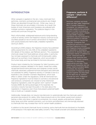 INTRODUCTION
When sprayed or applied on the skin, many chemicals from
perfumes, cosmetics and personal care products are inhaled.
Others are absorbed through the skin. Either way, many of
these chemicals can accumulate in the body. As a result, the
bodies of most Americans and Canadians are polluted with
multiple cosmetics ingredients. This pollution begins in the
womb and continues through life.
Most unfortunately, widespread exposure and a long-standing
culture of secrecy within the fragrance industry continue to put
countless people at risk of contact sensitization to fragrances
with poorly-tested and intentionally unlabeled ingredients
(Schnuch 2007).
According to EWG analysis, the fragrance industry has published
safety assessments for only 34% of the unlabeled ingredients
(for details of the analysis, see Methods section). The unassessed
chemicals range from food additives whose safety in perfumes
has not been assessed to chemicals with limited public safety
data such as synthetic musk fragrances, which accumulate in
the human body and may be linked to hormone disruption.
Product tests initiated by the Campaign for Safe Cosmetics and
subsequent analyses, detailed in this report, reveal that widely
recognized brand-name perfumes and colognes contain secret
chemicals, sensitizers, potential hormone disruptors and chemicals
not assessed for safety. Fragrance secrecy in Canada is due to a
loophole in the Canadian Cosmetic Regulations, which took
effect in 2004. Under the regulations, while all intentional non-
fragrance ingredients must be listed on cosmetics and personal
care products, companies can choose to lump intentional
fragrance ingredients under the generic term “parfum” (Health
Canada 2008). By taking advantage of this loophole, the
cosmetics industry has kept the public in the dark about the
ingredients in fragrance, even those that present potential health
risks or build up in people’s bodies.
Additionally, Canada does not require manufacturers to systematically test the chemicals used in
personal care products for safety. After these products are on the market, government product
testing is often only done in special circumstances. As a result, people using perfume, cologne,
body spray and other scented cosmetics, such as lotion and aftershave, are unknowingly exposed
to chemicals that may increase their risk for certain health problems.
In addition to the secret chemicals found via testing, some chemicals that are disclosed on the labels
of the products in this report also raise safety concerns. They include sunscreen and ultraviolet-protector
NOT SO SEXY: THE HEALTH RISKS OF SECRET CHEMICALS IN FRAGRANCE | Canadian Edition 4
Fragrance, perfume &
cologne – what’s the
difference?
Perfumes, colognes and body
sprays are often called “fragrances.”
But in Canada, fragrance is
considered “an ingredient that
has been added to the cosmetic
product in order to produce or
mask a particular odour” (Health
Canada 2008). Fragrance
ingredients may be produced by
chemical synthesis or derived
from petroleum or natural raw
materials. Companies that
manufacture perfume or cologne
purchase fragrance mixtures
from fragrance houses (companies
that specialize in developing
fragrances) to develop their own
proprietary blends. In addition to
“scent” chemicals that we
actually smell, perfumes and
colognes also contain solvents,
stabilizers, UV-absorbers,
preservatives and dyes. These
additives are frequently, but not
always, listed on product labels.
In contrast, the chemical
components in fragrance can be
lumped together and described
on the label only as “parfum”
although the term “fragrance”
is frequently used as well.
 