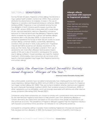 NOT SO SEXY: THE HEALTH RISKS OF SECRET CHEMICALS IN FRAGRANCE | Canadian Edition 8
SECTION 2: SENSITIZERS
During the last 20 years, fragrance contact allergy has become a
major global health problem (Scheinman 2002). Many scientists
attribute this phenomenon to a steady increase in the use of
fragrance in cosmetics and household products (Johansen 2000;
Karlberg 2008). Fragrance is now considered among the top
five allergens in North America and European countries (de
Groot 1997; Jansson 2001) and is associated with a wide range
of skin, eye and respiratory reactions. Repeated, cumulative
exposure to chemical sensitizers like allergenic fragrance ingre-
dients increases the chance that a person will develop allergic
symptoms later in life (Buckley 2003). A clinical review of
fragrance ingredients found that at least 100 are known to cause
contact allergy (Johansen 2003), a potentially debilitating
condition that can result in itchy, scaly, painful skin. Fragrance-
induced dermatitis (eczema) can develop anywhere on the
body, but the hands, face and axillae (underarm, from use of
deodorants) are most often affected. Hand eczema impairs
quality of life and is also of economic consequence for society,
due to allergy sufferers’ missed workdays and need for medical
treatment. Unfortunately, many consumers do not know which
specific chemical ingredient may trigger their fragrance sensitivity
and contact allergy.
Also unfortunately, scientists have not determined precisely how inhaling perfume chemicals can
cause respiratory distress (Eberling 2004; Schnuch 2010) or how exposures to traces of a fragrance
can trigger contact allergy (EC 1999). They are trying to establish whether reactions are triggered
by scent chemicals themselves (Lastbom 2003), their oxidation products (Christensson 2009) or
other ingredients such as phthalates, which are strongly associated with asthma and other reactive
airway symptoms (Bornehag 2010; Mendel 2007).
Companies using these compounds can choose to comply with concentration limits recommended
by the International Fragrance Association to help prevent users from developing allergies or
contact dermatitis. But these limits are based on the assumption that people are exposed to just
one sensitizer at a time. The prevalence of fragrance allergies suggests that the fragrance industry’s
self-imposed concentration limits are either not followed or not sufficiently protective.
Compared to companies selling in Canada, those marketing fragrances in Europe are required to
fully disclose common allergens. In 1999, the European Commission’s Scientific Committee on
Allergic effects
associated with exposure
to fragranced products
Headaches
Chest tightness and wheezing
Infant diarrhea and vomiting
Mucosal irritation
Reduced pulmonary function
Asthma and asthmatic
exacerbation
Rhinitis and airway irritation
Sense organ irritation
Contact dermatitis
Table adapted from Caress and Steinemann 2009.
IInn 22000077,, tthhee AAmmeerriiccaann CCoonnttaacctt DDeerrmmaattiittiiss SSoocciieettyy
nnaammeedd ffrraaggrraannccee ““AAlllleerrggeenn ooff tthhee YYeeaarr..””20
— American Contact Dermatitis Society 2010
 