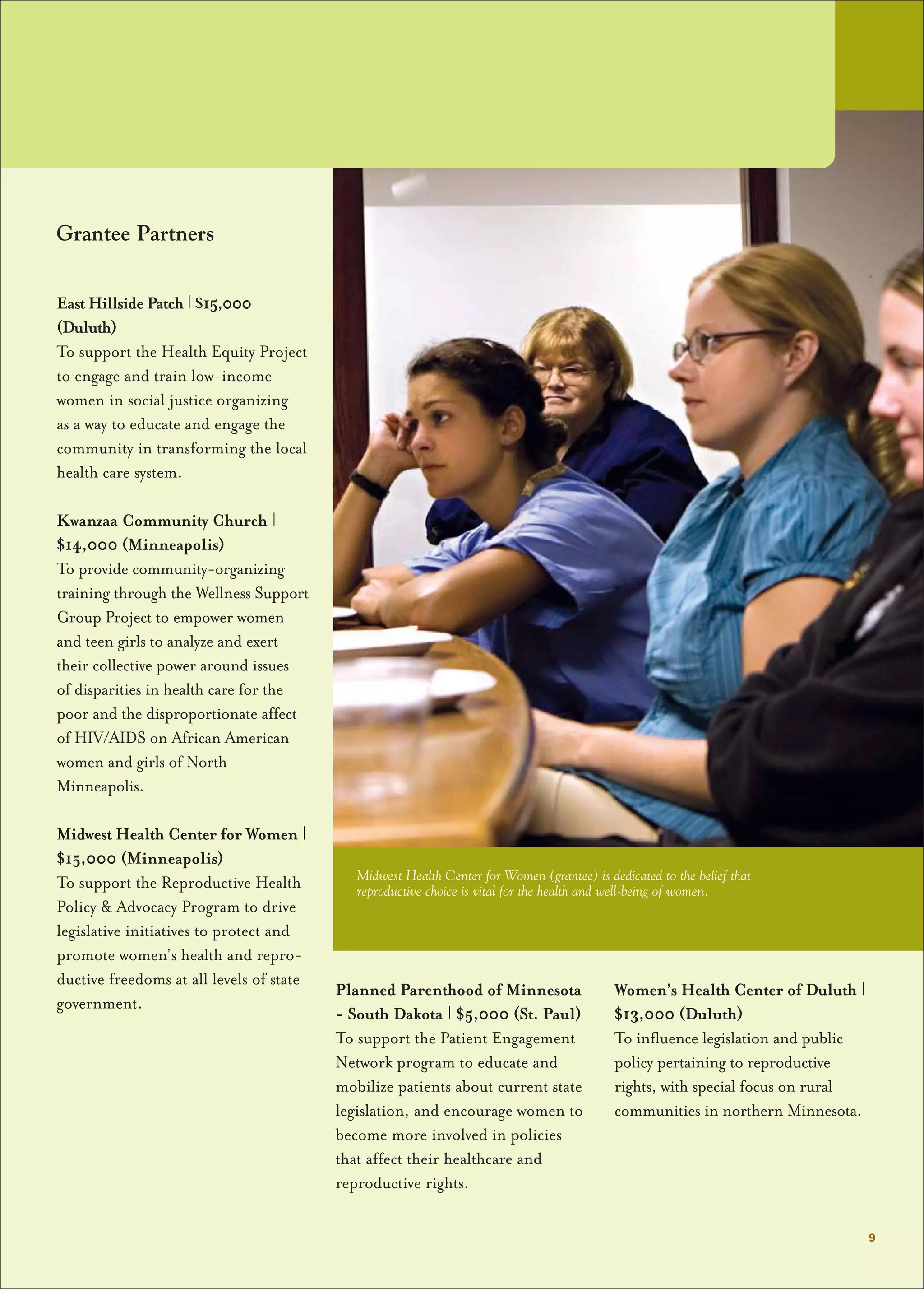 Grantee Partners
East Hillside Patch | $15,000
(Duluth)
To support the Health Equity Project
to engage and train low-income
women in social justice organizing
as a way to educate and engage the
community in transforming the local
health care system.
Kwanzaa Community Church |
$14,000 (Minneapolis)
To provide community-organizing
training through the Wellness Support
Group Project to empower women
and teen girls to analyze and exert
their collective power around issues
of disparities in health care for the
poor and the disproportionate affect
of HIV/AIDS on African American
women and girls of North
Minneapolis.
Midwest Health Center for Women |
$15,000 (Minneapolis)
To support the Reproductive Health
Policy & Advocacy Program to drive
legislative initiatives to protect and
promote women’s health and repro-
ductive freedoms at all levels of state
government.
Planned Parenthood of Minnesota
- South Dakota | $5,000 (St. Paul)
To support the Patient Engagement
Network program to educate and
mobilize patients about current state
legislation, and encourage women to
become more involved in policies
that affect their healthcare and
reproductive rights.
Women’s Health Center of Duluth |
$13,000 (Duluth)
To influence legislation and public
policy pertaining to reproductive
rights, with special focus on rural
communities in northern Minnesota.
9
Midwest Health Center for Women (grantee) is dedicated to the belief that
reproductive choice is vital for the health and well-being of women.
 