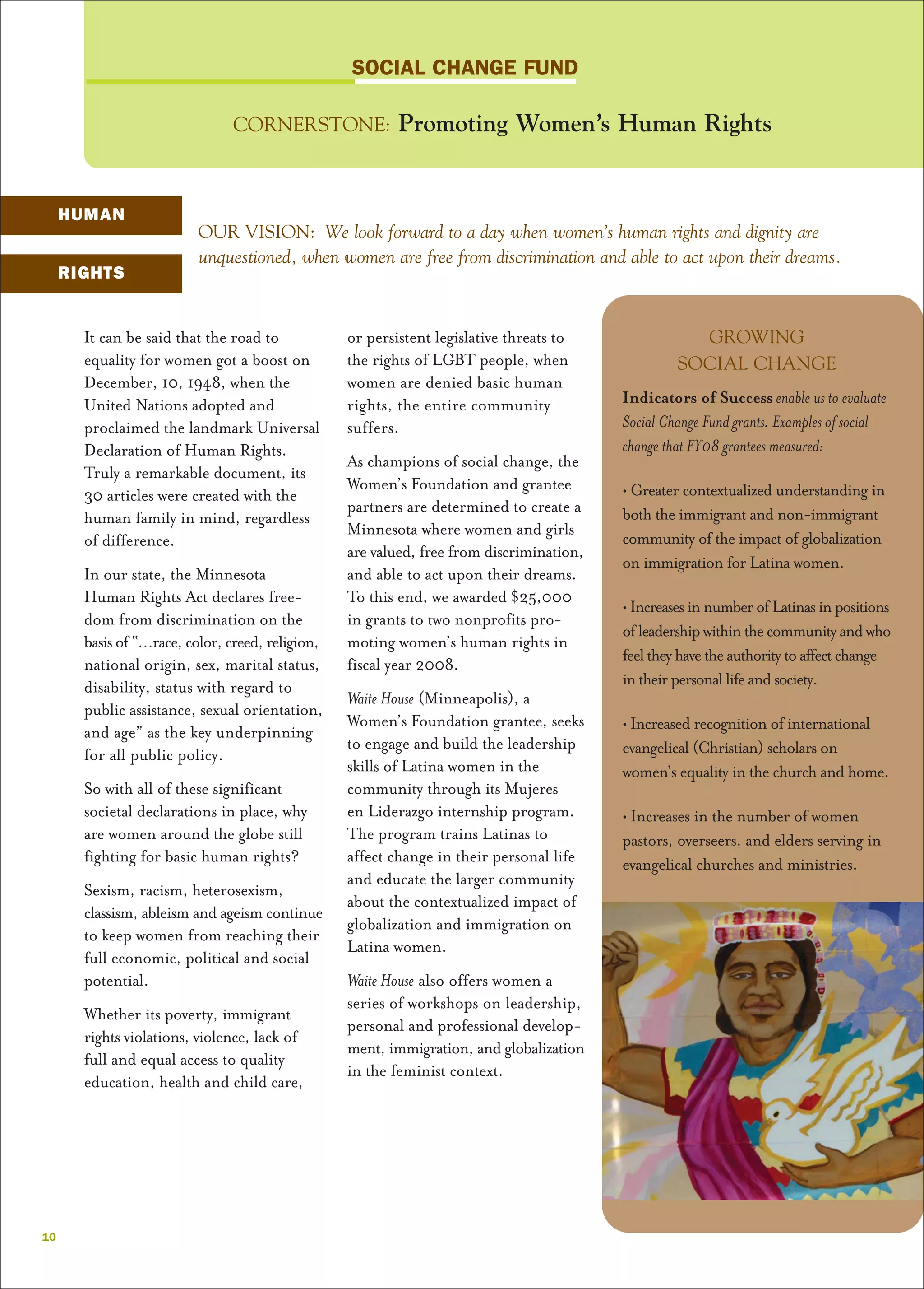 It can be said that the road to
equality for women got a boost on
December, 10, 1948, when the
United Nations adopted and
proclaimed the landmark Universal
Declaration of Human Rights.
Truly a remarkable document, its
30 articles were created with the
human family in mind, regardless
of difference.
In our state, the Minnesota
Human Rights Act declares free-
dom from discrimination on the
basis of “…race, color, creed, religion,
national origin, sex, marital status,
disability, status with regard to
public assistance, sexual orientation,
and age” as the key underpinning
for all public policy.
So with all of these significant
societal declarations in place, why
are women around the globe still
fighting for basic human rights?
Sexism, racism, heterosexism,
classism, ableism and ageism continue
to keep women from reaching their
full economic, political and social
potential.
Whether its poverty, immigrant
rights violations, violence, lack of
full and equal access to quality
education, health and child care,
or persistent legislative threats to
the rights of LGBT people, when
women are denied basic human
rights, the entire community
suffers.
As champions of social change, the
Women’s Foundation and grantee
partners are determined to create a
Minnesota where women and girls
are valued, free from discrimination,
and able to act upon their dreams.
To this end, we awarded $25,000
in grants to two nonprofits pro-
moting women’s human rights in
fiscal year 2008.
Waite House (Minneapolis), a
Women’s Foundation grantee, seeks
to engage and build the leadership
skills of Latina women in the
community through its Mujeres
en Liderazgo internship program.
The program trains Latinas to
affect change in their personal life
and educate the larger community
about the contextualized impact of
globalization and immigration on
Latina women.
Waite House also offers women a
series of workshops on leadership,
personal and professional develop-
ment, immigration, and globalization
in the feminist context.
OUR VISION: We look forward to a day when women’s human rights and dignity are
unquestioned, when women are free from discrimination and able to act upon their dreams.
GROWING
SOCIAL CHANGE
Indicators of Success enable us to evaluate
Social Change Fund grants. Examples of social
change that FY08 grantees measured:
• Greater contextualized understanding in
both the immigrant and non-immigrant
community of the impact of globalization
on immigration for Latina women.
• IncreasesinnumberofLatinasinpositions
ofleadershipwithinthecommunityandwho
feeltheyhavetheauthoritytoaffectchange
intheirpersonallifeandsociety.
• Increased recognition of international
evangelical (Christian) scholars on
women’s equality in the church and home.
• Increases in the number of women
pastors, overseers, and elders serving in
evangelical churches and ministries.
SOCIAL CHANGE FUND
CORNERSTONE: Promoting Women’s Human Rights
10
HUMAN
RIGHTS
 