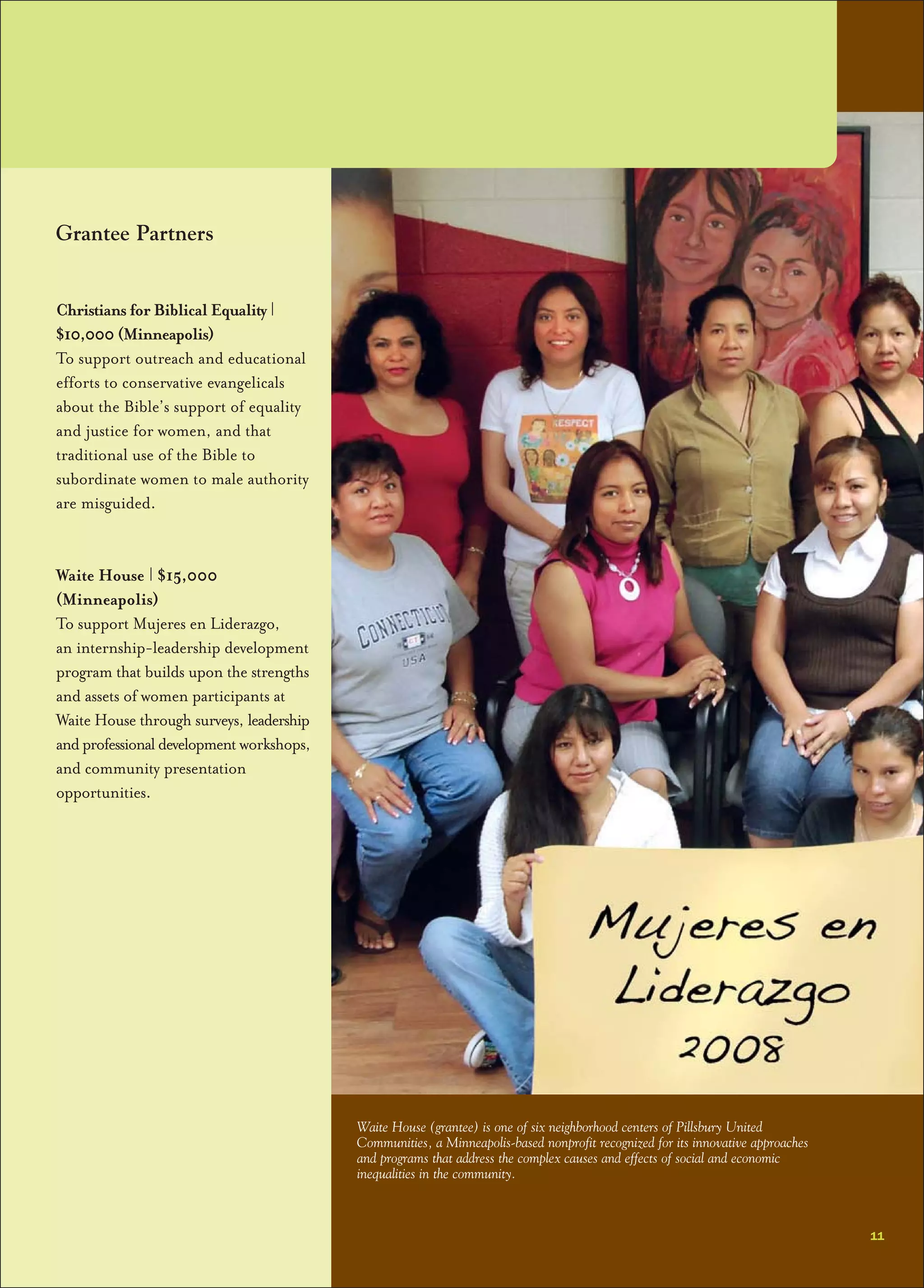 Grantee Partners
Christians for Biblical Equality |
$10,000 (Minneapolis)
To support outreach and educational
efforts to conservative evangelicals
about the Bible’s support of equality
and justice for women, and that
traditional use of the Bible to
subordinate women to male authority
are misguided.
Waite House | $15,000
(Minneapolis)
To support Mujeres en Liderazgo,
an internship-leadership development
program that builds upon the strengths
and assets of women participants at
Waite House through surveys, leadership
andprofessionaldevelopment workshops,
and community presentation
opportunities.
11
Waite House (grantee) is one of six neighborhood centers of Pillsbury United
Communities, a Minneapolis-based nonprofit recognized for its innovative approaches
and programs that address the complex causes and effects of social and economic
inequalities in the community.
 
