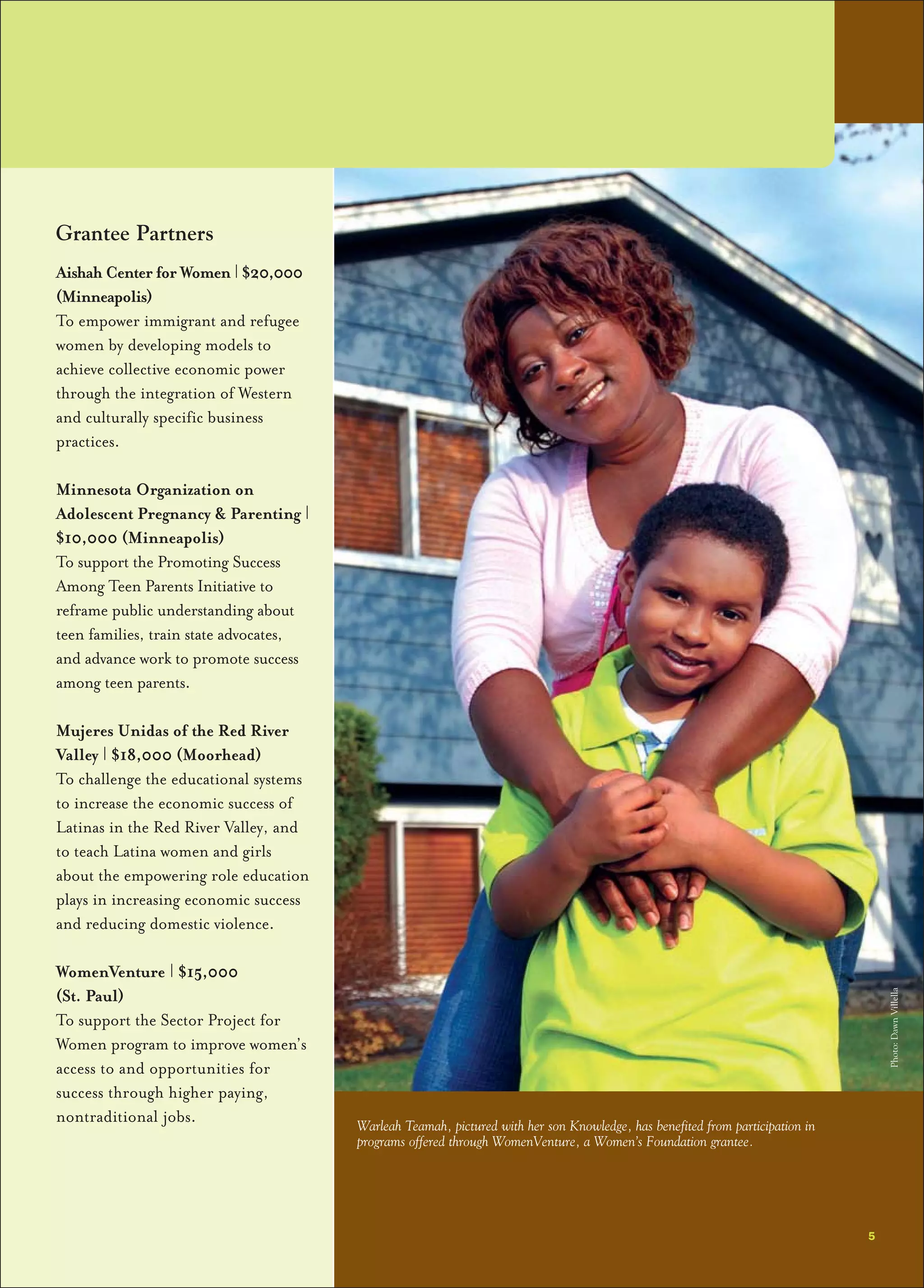Grantee Partners
Aishah Center for Women | $20,000
(Minneapolis)
To empower immigrant and refugee
women by developing models to
achieve collective economic power
through the integration of Western
and culturally specific business
practices.
Minnesota Organization on
Adolescent Pregnancy & Parenting |
$10,000 (Minneapolis)
To support the Promoting Success
Among Teen Parents Initiative to
reframe public understanding about
teen families, train state advocates,
and advance work to promote success
among teen parents.
Mujeres Unidas of the Red River
Valley | $18,000 (Moorhead)
To challenge the educational systems
to increase the economic success of
Latinas in the Red River Valley, and
to teach Latina women and girls
about the empowering role education
plays in increasing economic success
and reducing domestic violence.
WomenVenture | $15,000
(St. Paul)
To support the Sector Project for
Women program to improve women’s
access to and opportunities for
success through higher paying,
nontraditional jobs.
5
Warleah Teamah, pictured with her son Knowledge, has benefited from participation in
programs offered through WomenVenture, a Women’s Foundation grantee.
Photo:DawnVillella
 