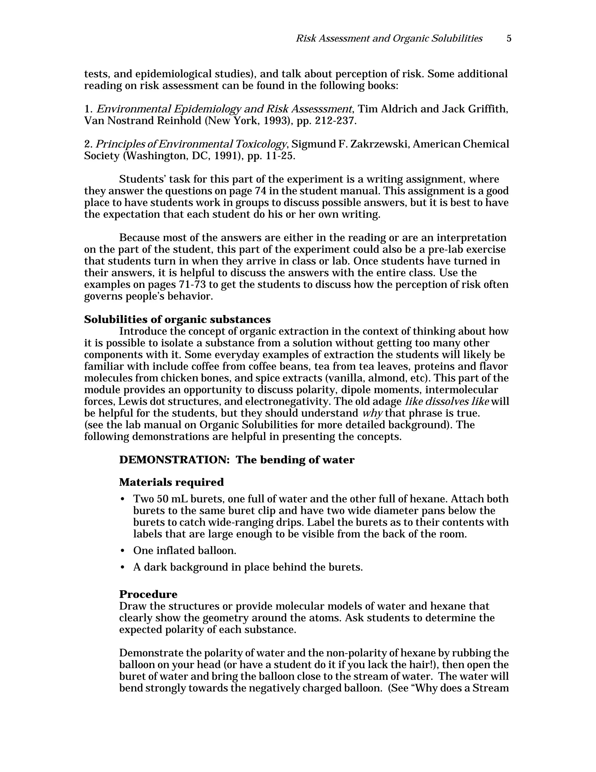 Risk Assessment and Organic Solubilities 5
tests, and epidemiological studies), and talk about perception of risk. Some additional
reading on risk assessment can be found in the following books:
1. Environmental Epidemiology and Risk Assesssment, Tim Aldrich and Jack Griffith,
Van Nostrand Reinhold (New York, 1993), pp. 212-237.
2. Principles of Environmental Toxicology, Sigmund F. Zakrzewski, American Chemical
Society (Washington, DC, 1991), pp. 11-25.
Students’ task for this part of the experiment is a writing assignment, where
they answer the questions on page 74 in the student manual. This assignment is a good
place to have students work in groups to discuss possible answers, but it is best to have
the expectation that each student do his or her own writing.
Because most of the answers are either in the reading or are an interpretation
on the part of the student, this part of the experiment could also be a pre-lab exercise
that students turn in when they arrive in class or lab. Once students have turned in
their answers, it is helpful to discuss the answers with the entire class. Use the
examples on pages 71-73 to get the students to discuss how the perception of risk often
governs people’s behavior.
Solubilities of organic substances
Introduce the concept of organic extraction in the context of thinking about how
it is possible to isolate a substance from a solution without getting too many other
components with it. Some everyday examples of extraction the students will likely be
familiar with include coffee from coffee beans, tea from tea leaves, proteins and flavor
molecules from chicken bones, and spice extracts (vanilla, almond, etc). This part of the
module provides an opportunity to discuss polarity, dipole moments, intermolecular
forces, Lewis dot structures, and electronegativity. The old adage like dissolves like will
be helpful for the students, but they should understand why that phrase is true.
(see the lab manual on Organic Solubilities for more detailed background). The
following demonstrations are helpful in presenting the concepts.
DEMONSTRATION: The bending of water
Materials required
• Two 50 mL burets, one full of water and the other full of hexane. Attach both
burets to the same buret clip and have two wide diameter pans below the
burets to catch wide-ranging drips. Label the burets as to their contents with
labels that are large enough to be visible from the back of the room.
• One inflated balloon.
• A dark background in place behind the burets.
Procedure
Draw the structures or provide molecular models of water and hexane that
clearly show the geometry around the atoms. Ask students to determine the
expected polarity of each substance.
Demonstrate the polarity of water and the non-polarity of hexane by rubbing the
balloon on your head (or have a student do it if you lack the hair!), then open the
buret of water and bring the balloon close to the stream of water. The water will
bend strongly towards the negatively charged balloon. (See “Why does a Stream
 