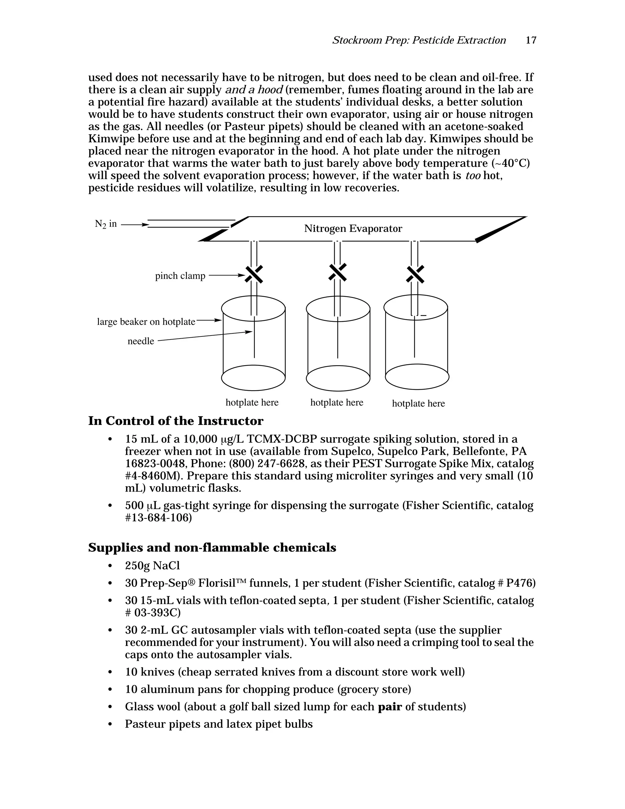 Stockroom Prep: Pesticide Extraction 17
used does not necessarily have to be nitrogen, but does need to be clean and oil-free. If
there is a clean air supply and a hood (remember, fumes floating around in the lab are
a potential fire hazard) available at the students’ individual desks, a better solution
would be to have students construct their own evaporator, using air or house nitrogen
as the gas. All needles (or Pasteur pipets) should be cleaned with an acetone-soaked
Kimwipe before use and at the beginning and end of each lab day. Kimwipes should be
placed near the nitrogen evaporator in the hood. A hot plate under the nitrogen
evaporator that warms the water bath to just barely above body temperature (~40°C)
will speed the solvent evaporation process; however, if the water bath is too hot,
pesticide residues will volatilize, resulting in low recoveries.
In Control of the Instructor
• 15 mL of a 10,000 µg/L TCMX-DCBP surrogate spiking solution, stored in a
freezer when not in use (available from Supelco, Supelco Park, Bellefonte, PA
16823-0048, Phone: (800) 247-6628, as their PEST Surrogate Spike Mix, catalog
#4-8460M). Prepare this standard using microliter syringes and very small (10
mL) volumetric flasks.
• 500 µL gas-tight syringe for dispensing the surrogate (Fisher Scientific, catalog
#13-684-106)
Supplies and non-flammable chemicals
• 250g NaCl
• 30 Prep-Sep® Florisil™ funnels, 1 per student (Fisher Scientific, catalog # P476)
• 30 15-mL vials with teflon-coated septa, 1 per student (Fisher Scientific, catalog
# 03-393C)
• 30 2-mL GC autosampler vials with teflon-coated septa (use the supplier
recommended for your instrument). You will also need a crimping tool to seal the
caps onto the autosampler vials.
• 10 knives (cheap serrated knives from a discount store work well)
• 10 aluminum pans for chopping produce (grocery store)
• Glass wool (about a golf ball sized lump for each pair of students)
• Pasteur pipets and latex pipet bulbs
Nitrogen Evaporator
needle
large beaker on hotplate
pinch clamp
N2 in
hotplate here hotplate here hotplate here
 