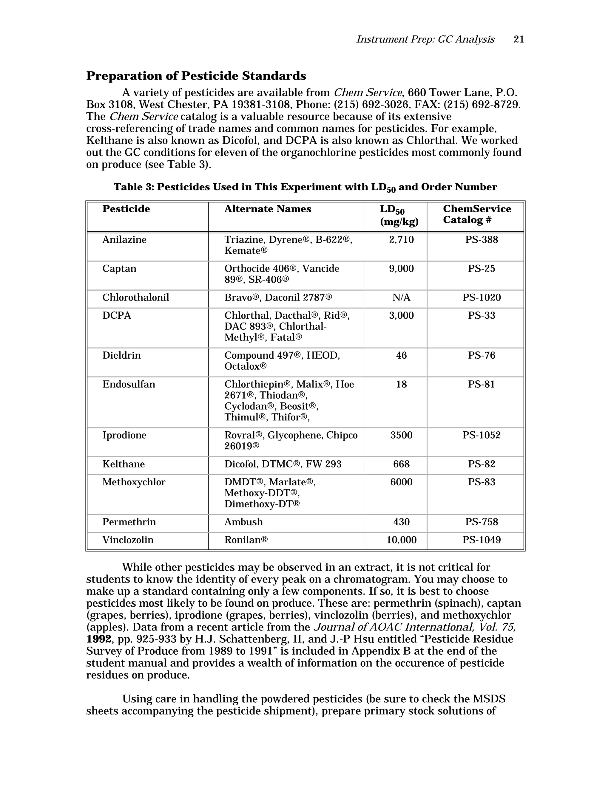 Instrument Prep: GC Analysis 21
Preparation of Pesticide Standards
A variety of pesticides are available from Chem Service, 660 Tower Lane, P.O.
Box 3108, West Chester, PA 19381-3108, Phone: (215) 692-3026, FAX: (215) 692-8729.
The Chem Service catalog is a valuable resource because of its extensive
cross-referencing of trade names and common names for pesticides. For example,
Kelthane is also known as Dicofol, and DCPA is also known as Chlorthal. We worked
out the GC conditions for eleven of the organochlorine pesticides most commonly found
on produce (see Table 3).
While other pesticides may be observed in an extract, it is not critical for
students to know the identity of every peak on a chromatogram. You may choose to
make up a standard containing only a few components. If so, it is best to choose
pesticides most likely to be found on produce. These are: permethrin (spinach), captan
(grapes, berries), iprodione (grapes, berries), vinclozolin (berries), and methoxychlor
(apples). Data from a recent article from the Journal of AOAC International, Vol. 75,
1992, pp. 925-933 by H.J. Schattenberg, II, and J.-P Hsu entitled “Pesticide Residue
Survey of Produce from 1989 to 1991” is included in Appendix B at the end of the
student manual and provides a wealth of information on the occurence of pesticide
residues on produce.
Using care in handling the powdered pesticides (be sure to check the MSDS
sheets accompanying the pesticide shipment), prepare primary stock solutions of
Table 3: Pesticides Used in This Experiment with LD50 and Order Number
Pesticide Alternate Names LD50
(mg/kg)
ChemService
Catalog #
Anilazine Triazine, Dyrene®, B-622®,
Kemate®
2,710 PS-388
Captan Orthocide 406®, Vancide
89®, SR-406®
9,000 PS-25
Chlorothalonil Bravo®, Daconil 2787® N/A PS-1020
DCPA Chlorthal, Dacthal®, Rid®,
DAC 893®, Chlorthal-
Methyl®, Fatal®
3,000 PS-33
Dieldrin Compound 497®, HEOD,
Octalox®
46 PS-76
Endosulfan Chlorthiepin®, Malix®, Hoe
2671®, Thiodan®,
Cyclodan®, Beosit®,
Thimul®, Thifor®,
18 PS-81
Iprodione Rovral®, Glycophene, Chipco
26019®
3500 PS-1052
Kelthane Dicofol, DTMC®, FW 293 668 PS-82
Methoxychlor DMDT®, Marlate®,
Methoxy-DDT®,
Dimethoxy-DT®
6000 PS-83
Permethrin Ambush 430 PS-758
Vinclozolin Ronilan® 10,000 PS-1049
 