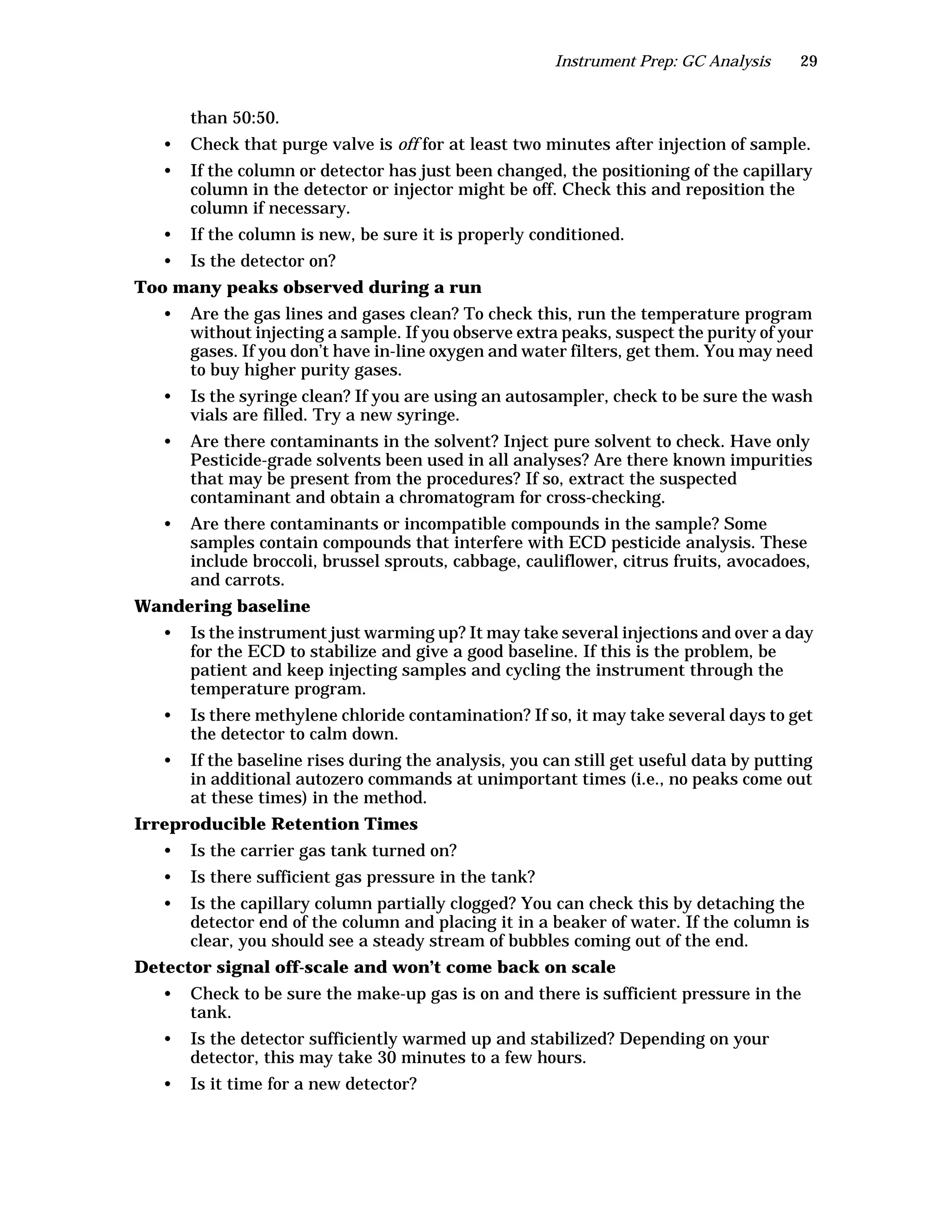 Instrument Prep: GC Analysis 29
than 50:50.
• Check that purge valve is off for at least two minutes after injection of sample.
• If the column or detector has just been changed, the positioning of the capillary
column in the detector or injector might be off. Check this and reposition the
column if necessary.
• If the column is new, be sure it is properly conditioned.
• Is the detector on?
Too many peaks observed during a run
• Are the gas lines and gases clean? To check this, run the temperature program
without injecting a sample. If you observe extra peaks, suspect the purity of your
gases. If you don’t have in-line oxygen and water filters, get them. You may need
to buy higher purity gases.
• Is the syringe clean? If you are using an autosampler, check to be sure the wash
vials are filled. Try a new syringe.
• Are there contaminants in the solvent? Inject pure solvent to check. Have only
Pesticide-grade solvents been used in all analyses? Are there known impurities
that may be present from the procedures? If so, extract the suspected
contaminant and obtain a chromatogram for cross-checking.
• Are there contaminants or incompatible compounds in the sample? Some
samples contain compounds that interfere with ECD pesticide analysis. These
include broccoli, brussel sprouts, cabbage, cauliflower, citrus fruits, avocadoes,
and carrots.
Wandering baseline
• Is the instrument just warming up? It may take several injections and over a day
for the ECD to stabilize and give a good baseline. If this is the problem, be
patient and keep injecting samples and cycling the instrument through the
temperature program.
• Is there methylene chloride contamination? If so, it may take several days to get
the detector to calm down.
• If the baseline rises during the analysis, you can still get useful data by putting
in additional autozero commands at unimportant times (i.e., no peaks come out
at these times) in the method.
Irreproducible Retention Times
• Is the carrier gas tank turned on?
• Is there sufficient gas pressure in the tank?
• Is the capillary column partially clogged? You can check this by detaching the
detector end of the column and placing it in a beaker of water. If the column is
clear, you should see a steady stream of bubbles coming out of the end.
Detector signal off-scale and won’t come back on scale
• Check to be sure the make-up gas is on and there is sufficient pressure in the
tank.
• Is the detector sufficiently warmed up and stabilized? Depending on your
detector, this may take 30 minutes to a few hours.
• Is it time for a new detector?
 