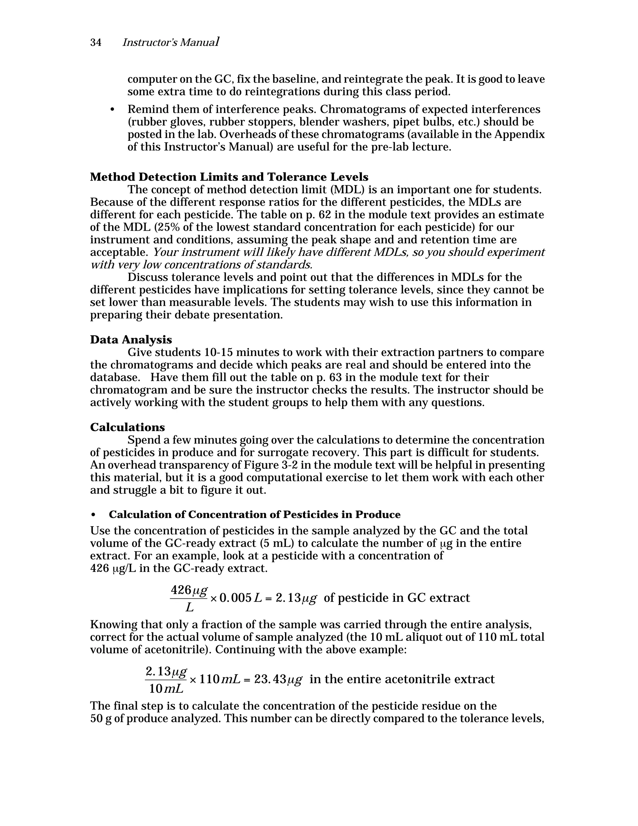 34 Instructor’s Manual
computer on the GC, fix the baseline, and reintegrate the peak. It is good to leave
some extra time to do reintegrations during this class period.
• Remind them of interference peaks. Chromatograms of expected interferences
(rubber gloves, rubber stoppers, blender washers, pipet bulbs, etc.) should be
posted in the lab. Overheads of these chromatograms (available in the Appendix
of this Instructor’s Manual) are useful for the pre-lab lecture.
Method Detection Limits and Tolerance Levels
The concept of method detection limit (MDL) is an important one for students.
Because of the different response ratios for the different pesticides, the MDLs are
different for each pesticide. The table on p. 62 in the module text provides an estimate
of the MDL (25% of the lowest standard concentration for each pesticide) for our
instrument and conditions, assuming the peak shape and and retention time are
acceptable. Your instrument will likely have different MDLs, so you should experiment
with very low concentrations of standards.
Discuss tolerance levels and point out that the differences in MDLs for the
different pesticides have implications for setting tolerance levels, since they cannot be
set lower than measurable levels. The students may wish to use this information in
preparing their debate presentation.
Data Analysis
Give students 10-15 minutes to work with their extraction partners to compare
the chromatograms and decide which peaks are real and should be entered into the
database. Have them fill out the table on p. 63 in the module text for their
chromatogram and be sure the instructor checks the results. The instructor should be
actively working with the student groups to help them with any questions.
Calculations
Spend a few minutes going over the calculations to determine the concentration
of pesticides in produce and for surrogate recovery. This part is difficult for students.
An overhead transparency of Figure 3-2 in the module text will be helpful in presenting
this material, but it is a good computational exercise to let them work with each other
and struggle a bit to figure it out.
• Calculation of Concentration of Pesticides in Produce
Use the concentration of pesticides in the sample analyzed by the GC and the total
volume of the GC-ready extract (5 mL) to calculate the number of µg in the entire
extract. For an example, look at a pesticide with a concentration of
426 µg/L in the GC-ready extract.
Knowing that only a fraction of the sample was carried through the entire analysis,
correct for the actual volume of sample analyzed (the 10 mL aliquot out of 110 mL total
volume of acetonitrile). Continuing with the above example:
The final step is to calculate the concentration of the pesticide residue on the
50 g of produce analyzed. This number can be directly compared to the tolerance levels,
426µg
L
× 0.005L = 2.13µg of pesticide in GC extract
2.13µg
10mL
× 110mL = 23.43µg in the entire acetonitrile extract
 