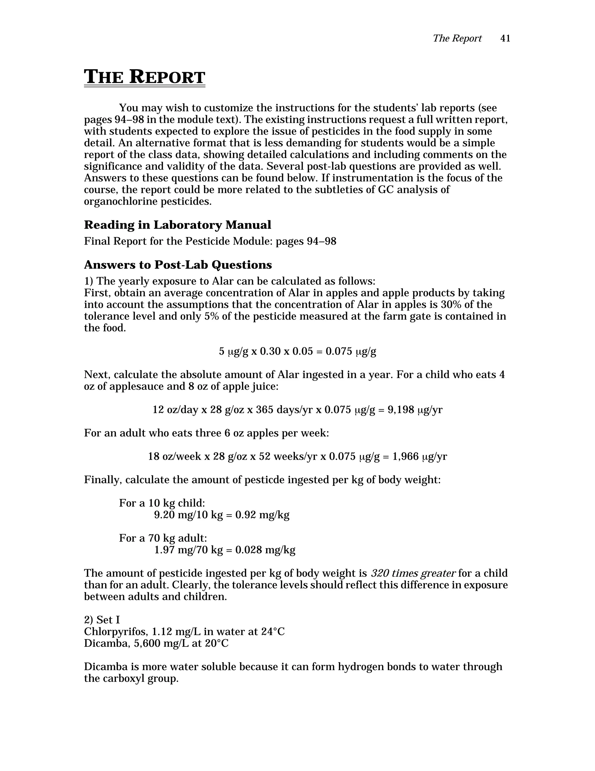 The Report 41
THE REPORT
You may wish to customize the instructions for the students’ lab reports (see
pages 94–98 in the module text). The existing instructions request a full written report,
with students expected to explore the issue of pesticides in the food supply in some
detail. An alternative format that is less demanding for students would be a simple
report of the class data, showing detailed calculations and including comments on the
significance and validity of the data. Several post-lab questions are provided as well.
Answers to these questions can be found below. If instrumentation is the focus of the
course, the report could be more related to the subtleties of GC analysis of
organochlorine pesticides.
Reading in Laboratory Manual
Final Report for the Pesticide Module: pages 94–98
Answers to Post-Lab Questions
1) The yearly exposure to Alar can be calculated as follows:
First, obtain an average concentration of Alar in apples and apple products by taking
into account the assumptions that the concentration of Alar in apples is 30% of the
tolerance level and only 5% of the pesticide measured at the farm gate is contained in
the food.
5 µg/g x 0.30 x 0.05 = 0.075 µg/g
Next, calculate the absolute amount of Alar ingested in a year. For a child who eats 4
oz of applesauce and 8 oz of apple juice:
12 oz/day x 28 g/oz x 365 days/yr x 0.075 µg/g = 9,198 µg/yr
For an adult who eats three 6 oz apples per week:
18 oz/week x 28 g/oz x 52 weeks/yr x 0.075 µg/g = 1,966 µg/yr
Finally, calculate the amount of pesticde ingested per kg of body weight:
For a 10 kg child:
9.20 mg/10 kg = 0.92 mg/kg
For a 70 kg adult:
1.97 mg/70 kg = 0.028 mg/kg
The amount of pesticide ingested per kg of body weight is 320 times greater for a child
than for an adult. Clearly, the tolerance levels should reflect this difference in exposure
between adults and children.
2) Set I
Chlorpyrifos, 1.12 mg/L in water at 24°C
Dicamba, 5,600 mg/L at 20°C
Dicamba is more water soluble because it can form hydrogen bonds to water through
the carboxyl group.
 