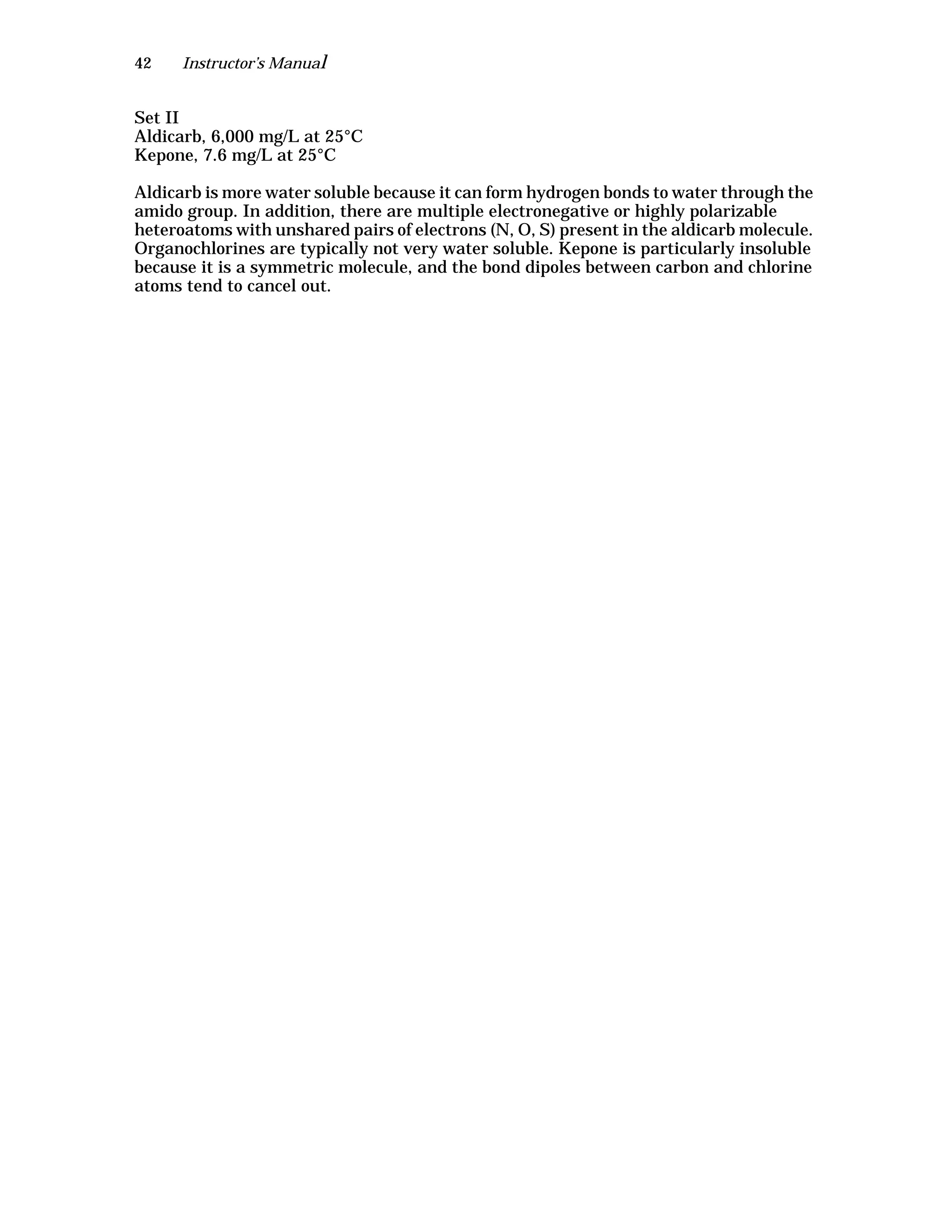 42 Instructor’s Manual
Set II
Aldicarb, 6,000 mg/L at 25°C
Kepone, 7.6 mg/L at 25°C
Aldicarb is more water soluble because it can form hydrogen bonds to water through the
amido group. In addition, there are multiple electronegative or highly polarizable
heteroatoms with unshared pairs of electrons (N, O, S) present in the aldicarb molecule.
Organochlorines are typically not very water soluble. Kepone is particularly insoluble
because it is a symmetric molecule, and the bond dipoles between carbon and chlorine
atoms tend to cancel out.
 