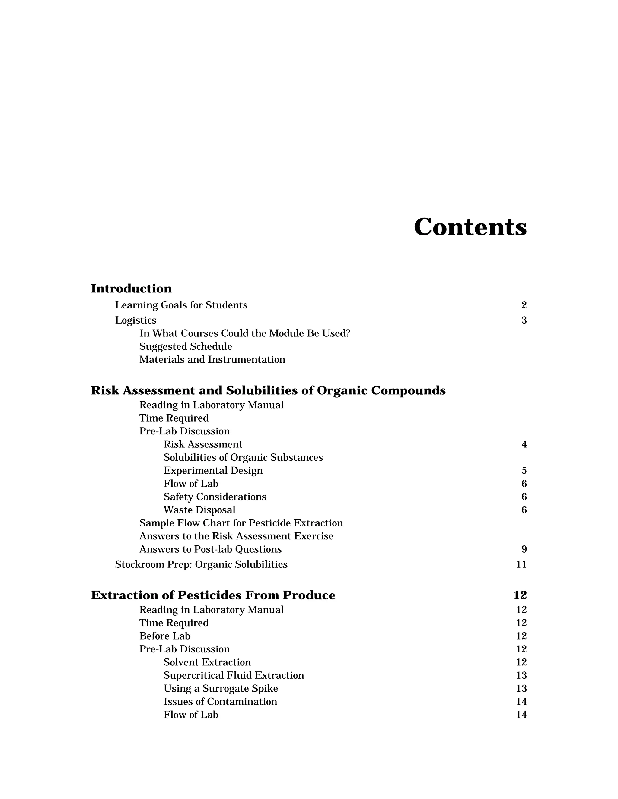 Contents
Introduction
Learning Goals for Students 2
Logistics 3
In What Courses Could the Module Be Used?
Suggested Schedule
Materials and Instrumentation
Risk Assessment and Solubilities of Organic Compounds
Reading in Laboratory Manual
Time Required
Pre-Lab Discussion
Risk Assessment 4
Solubilities of Organic Substances
Experimental Design 5
Flow of Lab 6
Safety Considerations 6
Waste Disposal 6
Sample Flow Chart for Pesticide Extraction
Answers to the Risk Assessment Exercise
Answers to Post-lab Questions 9
Stockroom Prep: Organic Solubilities 11
Extraction of Pesticides From Produce 12
Reading in Laboratory Manual 12
Time Required 12
Before Lab 12
Pre-Lab Discussion 12
Solvent Extraction 12
Supercritical Fluid Extraction 13
Using a Surrogate Spike 13
Issues of Contamination 14
Flow of Lab 14
 
