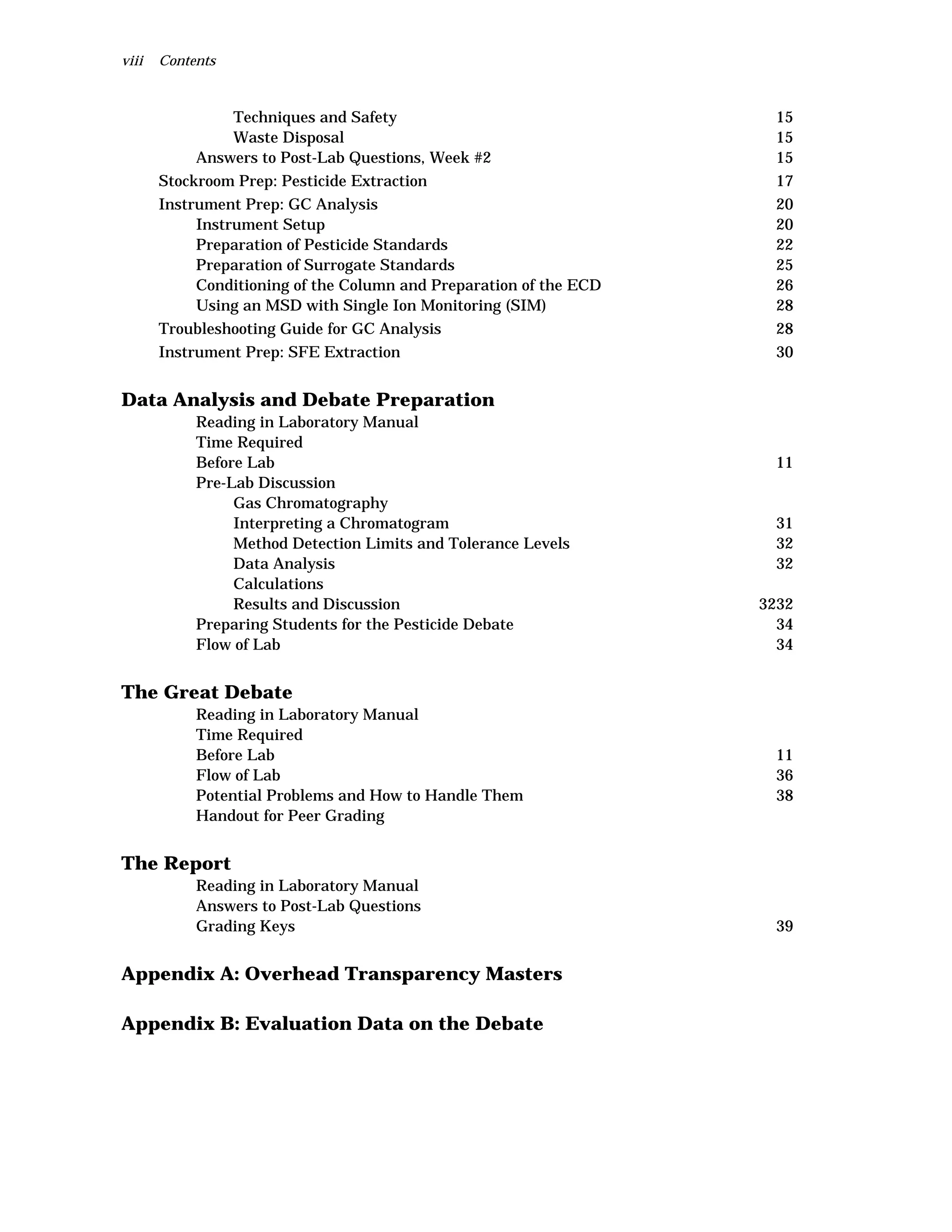 viii Contents
Techniques and Safety 15
Waste Disposal 15
Answers to Post-Lab Questions, Week #2 15
Stockroom Prep: Pesticide Extraction 17
Instrument Prep: GC Analysis 20
Instrument Setup 20
Preparation of Pesticide Standards 22
Preparation of Surrogate Standards 25
Conditioning of the Column and Preparation of the ECD 26
Using an MSD with Single Ion Monitoring (SIM) 28
Troubleshooting Guide for GC Analysis 28
Instrument Prep: SFE Extraction 30
Data Analysis and Debate Preparation
Reading in Laboratory Manual
Time Required
Before Lab 11
Pre-Lab Discussion
Gas Chromatography
Interpreting a Chromatogram 31
Method Detection Limits and Tolerance Levels 32
Data Analysis 32
Calculations
Results and Discussion 3232
Preparing Students for the Pesticide Debate 34
Flow of Lab 34
The Great Debate
Reading in Laboratory Manual
Time Required
Before Lab 11
Flow of Lab 36
Potential Problems and How to Handle Them 38
Handout for Peer Grading
The Report
Reading in Laboratory Manual
Answers to Post-Lab Questions
Grading Keys 39
Appendix A: Overhead Transparency Masters
Appendix B: Evaluation Data on the Debate
 
