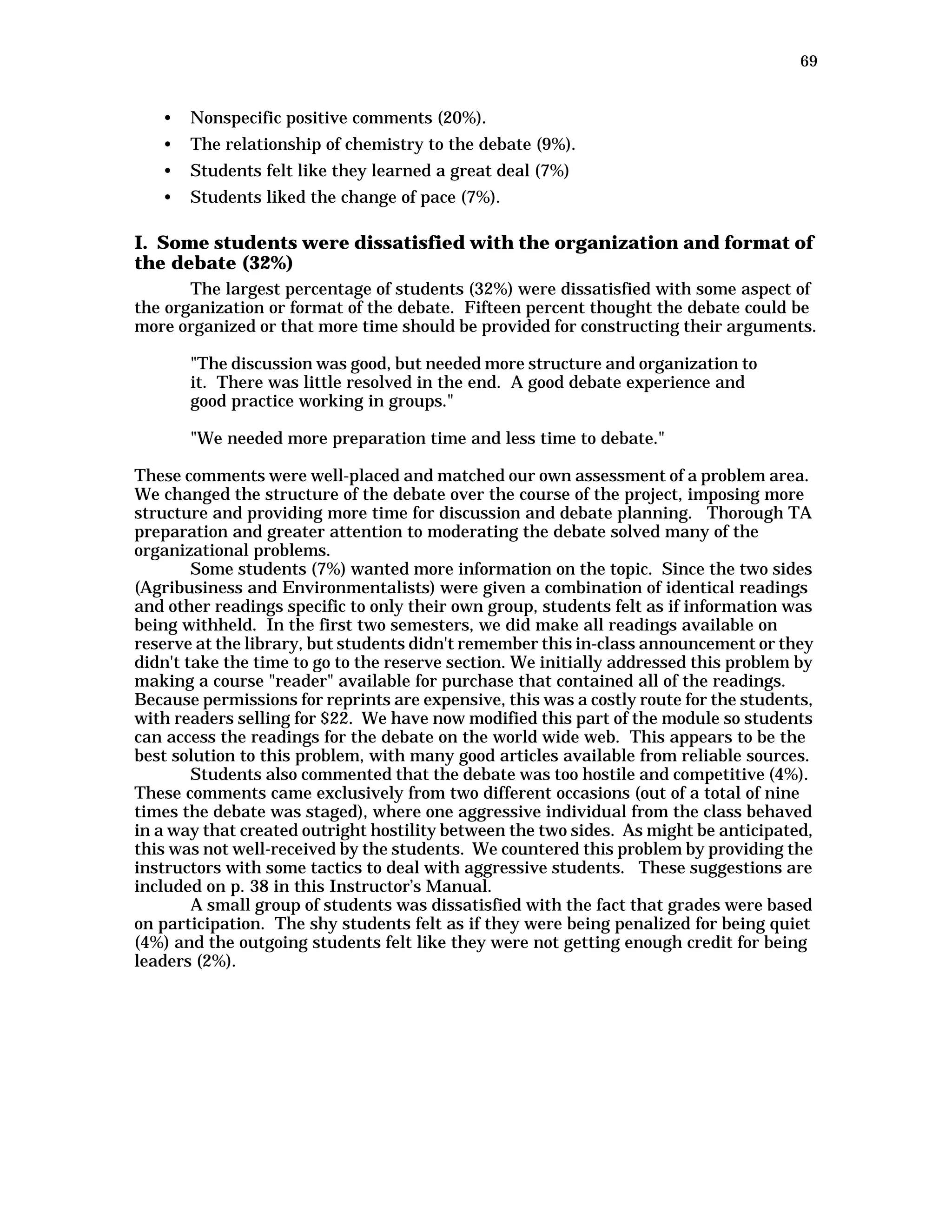 69
• Nonspecific positive comments (20%).
• The relationship of chemistry to the debate (9%).
• Students felt like they learned a great deal (7%)
• Students liked the change of pace (7%).
I. Some students were dissatisfied with the organization and format of
the debate (32%)
The largest percentage of students (32%) were dissatisfied with some aspect of
the organization or format of the debate. Fifteen percent thought the debate could be
more organized or that more time should be provided for constructing their arguments.
"The discussion was good, but needed more structure and organization to
it. There was little resolved in the end. A good debate experience and
good practice working in groups."
"We needed more preparation time and less time to debate."
These comments were well-placed and matched our own assessment of a problem area.
We changed the structure of the debate over the course of the project, imposing more
structure and providing more time for discussion and debate planning. Thorough TA
preparation and greater attention to moderating the debate solved many of the
organizational problems.
Some students (7%) wanted more information on the topic. Since the two sides
(Agribusiness and Environmentalists) were given a combination of identical readings
and other readings specific to only their own group, students felt as if information was
being withheld. In the first two semesters, we did make all readings available on
reserve at the library, but students didn't remember this in-class announcement or they
didn't take the time to go to the reserve section. We initially addressed this problem by
making a course "reader" available for purchase that contained all of the readings.
Because permissions for reprints are expensive, this was a costly route for the students,
with readers selling for $22. We have now modified this part of the module so students
can access the readings for the debate on the world wide web. This appears to be the
best solution to this problem, with many good articles available from reliable sources.
Students also commented that the debate was too hostile and competitive (4%).
These comments came exclusively from two different occasions (out of a total of nine
times the debate was staged), where one aggressive individual from the class behaved
in a way that created outright hostility between the two sides. As might be anticipated,
this was not well-received by the students. We countered this problem by providing the
instructors with some tactics to deal with aggressive students. These suggestions are
included on p. 38 in this Instructor’s Manual.
A small group of students was dissatisfied with the fact that grades were based
on participation. The shy students felt as if they were being penalized for being quiet
(4%) and the outgoing students felt like they were not getting enough credit for being
leaders (2%).
 