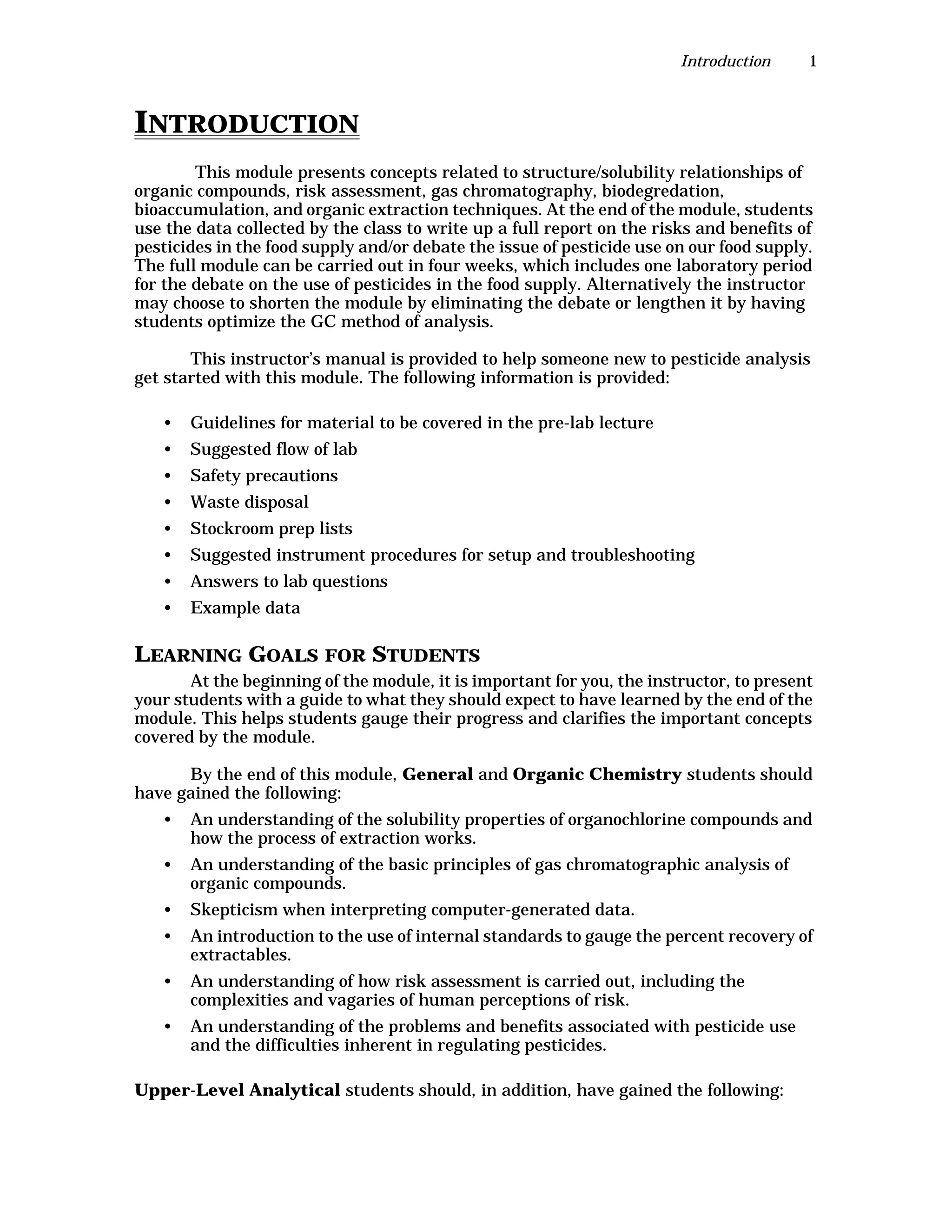 Introduction 1
INTRODUCTION
This module presents concepts related to structure/solubility relationships of
organic compounds, risk assessment, gas chromatography, biodegredation,
bioaccumulation, and organic extraction techniques. At the end of the module, students
use the data collected by the class to write up a full report on the risks and benefits of
pesticides in the food supply and/or debate the issue of pesticide use on our food supply.
The full module can be carried out in four weeks, which includes one laboratory period
for the debate on the use of pesticides in the food supply. Alternatively the instructor
may choose to shorten the module by eliminating the debate or lengthen it by having
students optimize the GC method of analysis.
This instructor’s manual is provided to help someone new to pesticide analysis
get started with this module. The following information is provided:
• Guidelines for material to be covered in the pre-lab lecture
• Suggested flow of lab
• Safety precautions
• Waste disposal
• Stockroom prep lists
• Suggested instrument procedures for setup and troubleshooting
• Answers to lab questions
• Example data
LEARNING GOALS FOR STUDENTS
At the beginning of the module, it is important for you, the instructor, to present
your students with a guide to what they should expect to have learned by the end of the
module. This helps students gauge their progress and clarifies the important concepts
covered by the module.
By the end of this module, General and Organic Chemistry students should
have gained the following:
• An understanding of the solubility properties of organochlorine compounds and
how the process of extraction works.
• An understanding of the basic principles of gas chromatographic analysis of
organic compounds.
• Skepticism when interpreting computer-generated data.
• An introduction to the use of internal standards to gauge the percent recovery of
extractables.
• An understanding of how risk assessment is carried out, including the
complexities and vagaries of human perceptions of risk.
• An understanding of the problems and benefits associated with pesticide use
and the difficulties inherent in regulating pesticides.
Upper-Level Analytical students should, in addition, have gained the following:
 