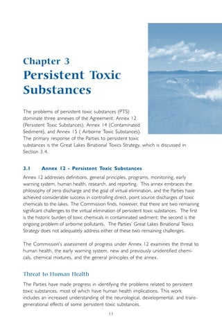 11
Chapter 3
Persistent Toxic
Substances
The problems of persistent toxic substances (PTS)
dominate three annexes of the Agreement: Annex 12
(Persistent Toxic Substances), Annex 14 (Contaminated
Sediment), and Annex 15 ( Airborne Toxic Substances).
The primary response of the Parties to persistent toxic
substances is the Great Lakes Binational Toxics Strategy, which is discussed in
Section 3.4.
3.1 Annex 12 - Persistent Toxic Substances
Annex 12 addresses definitions, general principles, programs, monitoring, early
warning system, human health, research, and reporting. This annex embraces the
philosophy of zero discharge and the goal of virtual elimination, and the Parties have
achieved considerable success in controlling direct, point source discharges of toxic
chemicals to the lakes. The Commission finds, however, that there are two remaining
significant challenges to the virtual elimination of persistent toxic substances. The first
is the historic burden of toxic chemicals in contaminated sediment; the second is the
ongoing problem of airborne pollutants. The Parties’ Great Lakes Binational Toxics
Strategy does not adequately address either of these two remaining challenges.
The Commission’s assessment of progress under Annex 12 examines the threat to
human health, the early warning system, new and previously unidentified chemi-
cals, chemical mixtures, and the general principles of the annex.
Threat to Human Health
The Parties have made progress in identifying the problems related to persistent
toxic substances, most of which have human health implications. This work
includes an increased understanding of the neurological, developmental, and trans-
generational effects of some persistent toxic substances.
 