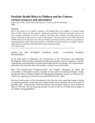 1
Pesticide Health Risks to Children and the Unborn:
various resources and alternatives
Helen Jones, EdD., RATE (Real Alternatives to Toxins in the Environment)
2008
Forward
This is not meant to be complete summary. Not included here, for example, is research being
done at Duke University that suggests cholinergic pesticides (common insecticides that act on
nerve synapse chemicals we have in common with many other animals, including insects) can
lead to cell death in brain tissue in unborn lab animals. Also not cited are the studies that show
ADHD and lowered I.Q. have been directly linked to pesticide exposure; that trace quantities of
organophosphates and carbamate pesticides (commonly used insecticides) can trigger immune-
suppression as marked as that induced by organ transplant drugs.
- Dr. Helen Jones
============================================================
OFFICE OF THE ATTORNEY GENERAL (OAG) - CANADIAN FEDERAL
GOVERNMENT:
In her third report to Parliament, the Commissioner of the Environment and Sustainable
Development, Joanne Gelinas, examined the federal government's actions in response to specific
commitments with implications for both human health and the environment. The Commissioner's
audits deal with issues that affect all Canadians, notably the use of pesticides.
Both "The Commissioner's Perspective-2003" and "Chapter 1-Managing the Safety and
Accessibility of Pesticides" examine a number of areas where the federal government, mainly
through the efforts of Health Canada's Pest Management Regulatory Agency, is failing its role.
<http://www.oag-bvg.gc.ca/domino/cesd_cedd.nsf/html/03cesd_e.html>
Previous Commissioners of the Environment in the OAG have also stated that Canada is failing
at regulating pesticides, noting that only Canada and the Slovak Republics do not keep track of
pesticides sales. Commissioner of the Environment, Brian Emmett, stated in a news conference
May 25, 1999, that “We are all paying the price in terms of risks to our health and our legacy to
our children and grandchildren.
 