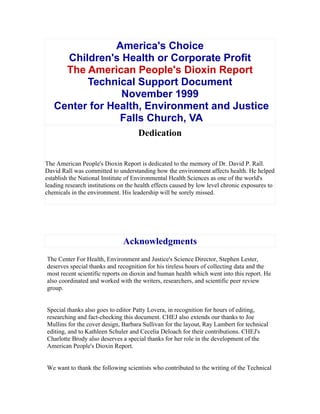 America's Choice
Children's Health or Corporate Profit
The American People's Dioxin Report
Technical Support Document
November 1999
Center for Health, Environment and Justice
Falls Church, VA
Dedication
The American People's Dioxin Report is dedicated to the memory of Dr. David P. Rall.
David Rall was committed to understanding how the environment affects health. He helped
establish the National Institute of Environmental Health Sciences as one of the world's
leading research institutions on the health effects caused by low level chronic exposures to
chemicals in the environment. His leadership will be sorely missed.
Acknowledgments
The Center For Health, Environment and Justice's Science Director, Stephen Lester,
deserves special thanks and recognition for his tireless hours of collecting data and the
most recent scientific reports on dioxin and human health which went into this report. He
also coordinated and worked with the writers, researchers, and scientific peer review
group.
Special thanks also goes to editor Patty Lovera, in recognition for hours of editing,
researching and fact-checking this document. CHEJ also extends our thanks to Joe
Mullins for the cover design, Barbara Sullivan for the layout, Ray Lambert for technical
editing, and to Kathleen Schuler and Cecelia Deloach for their contributions. CHEJ's
Charlotte Brody also deserves a special thanks for her role in the development of the
American People's Dioxin Report.
We want to thank the following scientists who contributed to the writing of the Technical
 