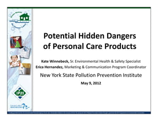 Potential Hidden DangersPotential Hidden Dangers 
of Personal Care Products
Kate Winnebeck, Sr. Environmental Health & Safety Specialist
Erica Hernandez, Marketing & Communication Program CoordinatorErica Hernandez, Marketing & Communication Program Coordinator 
New York State Pollution Prevention Institute
May 9 2012May 9, 2012
Funding provided by the US Environmental Protection Agency Great Lakes Restoration Initiative in the amount of $104,192 and by the NYS Pollution Prevention Institute through a grant from the NYS Department of Environmental Conservation.
 