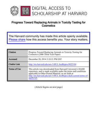 Progress Toward Replacing Animals in Toxicity Testing for
Cosmetics
(Article begins on next page)
The Harvard community has made this article openly available.
Please share how this access benefits you. Your story matters.
Citation Progress Toward Replacing Animals in Toxicity Testing for
Cosmetics (2006 Third Year Paper)
Accessed December 20, 2014 3:18:21 PM EST
Citable Link http://nrs.harvard.edu/urn-3:HUL.InstRepos:8852184
Terms of Use This article was downloaded from Harvard University's DASH
repository, and is made available under the terms and conditions
applicable to Other Posted Material, as set forth at
http://nrs.harvard.edu/urn-3:HUL.InstRepos:dash.current.terms-of-
use#LAA
 