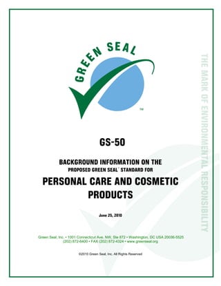  
1
GS-50
BACKGROUND INFORMATION ON THE
PROPOSED GREEN SEAL™
STANDARD FOR
PERSONAL CARE AND COSMETIC
PRODUCTS
June 25, 2010
Green Seal, Inc. • 1001 Connecticut Ave. NW, Ste 872 • Washington, DC USA 20036-5525
(202) 872-6400 • FAX (202) 872-4324 • www.greenseal.org
©2010 Green Seal, Inc. All Rights Reserved
 
