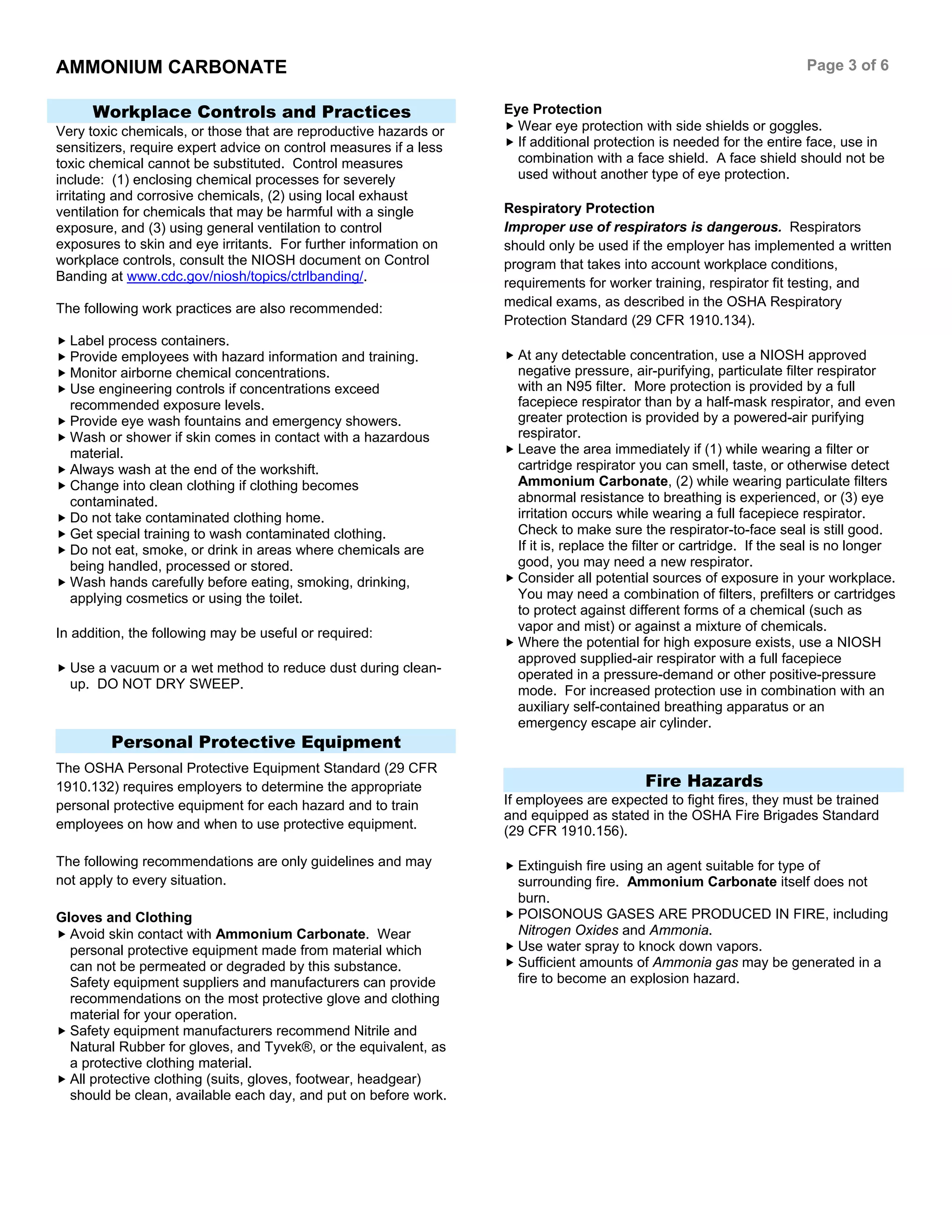 AMMONIUM CARBONATE Page 3 of 6
Workplace Controls and Practices
Very toxic chemicals, or those that are reproductive hazards or
sensitizers, require expert advice on control measures if a less
toxic chemical cannot be substituted. Control measures
include: (1) enclosing chemical processes for severely
irritating and corrosive chemicals, (2) using local exhaust
ventilation for chemicals that may be harmful with a single
exposure, and (3) using general ventilation to control
exposures to skin and eye irritants. For further information on
workplace controls, consult the NIOSH document on Control
Banding at www.cdc.gov/niosh/topics/ctrlbanding/.
The following work practices are also recommended:
Label process containers.
Provide employees with hazard information and training.
Monitor airborne chemical concentrations.
Use engineering controls if concentrations exceed
recommended exposure levels.
Provide eye wash fountains and emergency showers.
Wash or shower if skin comes in contact with a hazardous
material.
Always wash at the end of the workshift.
Change into clean clothing if clothing becomes
contaminated.
Do not take contaminated clothing home.
Get special training to wash contaminated clothing.
Do not eat, smoke, or drink in areas where chemicals are
being handled, processed or stored.
Wash hands carefully before eating, smoking, drinking,
applying cosmetics or using the toilet.
In addition, the following may be useful or required:
Use a vacuum or a wet method to reduce dust during clean-
up. DO NOT DRY SWEEP.
Personal Protective Equipment
The OSHA Personal Protective Equipment Standard (29 CFR
1910.132) requires employers to determine the appropriate
personal protective equipment for each hazard and to train
employees on how and when to use protective equipment.
The following recommendations are only guidelines and may
not apply to every situation.
Gloves and Clothing
Avoid skin contact with Ammonium Carbonate. Wear
personal protective equipment made from material which
can not be permeated or degraded by this substance.
Safety equipment suppliers and manufacturers can provide
recommendations on the most protective glove and clothing
material for your operation.
Safety equipment manufacturers recommend Nitrile and
Natural Rubber for gloves, and Tyvek®, or the equivalent, as
a protective clothing material.
All protective clothing (suits, gloves, footwear, headgear)
should be clean, available each day, and put on before work.
Eye Protection
Wear eye protection with side shields or goggles.
If additional protection is needed for the entire face, use in
combination with a face shield. A face shield should not be
used without another type of eye protection.
Respiratory Protection
Improper use of respirators is dangerous. Respirators
should only be used if the employer has implemented a written
program that takes into account workplace conditions,
requirements for worker training, respirator fit testing, and
medical exams, as described in the OSHA Respiratory
Protection Standard (29 CFR 1910.134).
At any detectable concentration, use a NIOSH approved
negative pressure, air-purifying, particulate filter respirator
with an N95 filter. More protection is provided by a full
facepiece respirator than by a half-mask respirator, and even
greater protection is provided by a powered-air purifying
respirator.
Leave the area immediately if (1) while wearing a filter or
cartridge respirator you can smell, taste, or otherwise detect
Ammonium Carbonate, (2) while wearing particulate filters
abnormal resistance to breathing is experienced, or (3) eye
irritation occurs while wearing a full facepiece respirator.
Check to make sure the respirator-to-face seal is still good.
If it is, replace the filter or cartridge. If the seal is no longer
good, you may need a new respirator.
Consider all potential sources of exposure in your workplace.
You may need a combination of filters, prefilters or cartridges
to protect against different forms of a chemical (such as
vapor and mist) or against a mixture of chemicals.
Where the potential for high exposure exists, use a NIOSH
approved supplied-air respirator with a full facepiece
operated in a pressure-demand or other positive-pressure
mode. For increased protection use in combination with an
auxiliary self-contained breathing apparatus or an
emergency escape air cylinder.
Fire Hazards
If employees are expected to fight fires, they must be trained
and equipped as stated in the OSHA Fire Brigades Standard
(29 CFR 1910.156).
Extinguish fire using an agent suitable for type of
surrounding fire. Ammonium Carbonate itself does not
burn.
POISONOUS GASES ARE PRODUCED IN FIRE, including
Nitrogen Oxides and Ammonia.
Use water spray to knock down vapors.
Sufficient amounts of Ammonia gas may be generated in a
fire to become an explosion hazard.
 
