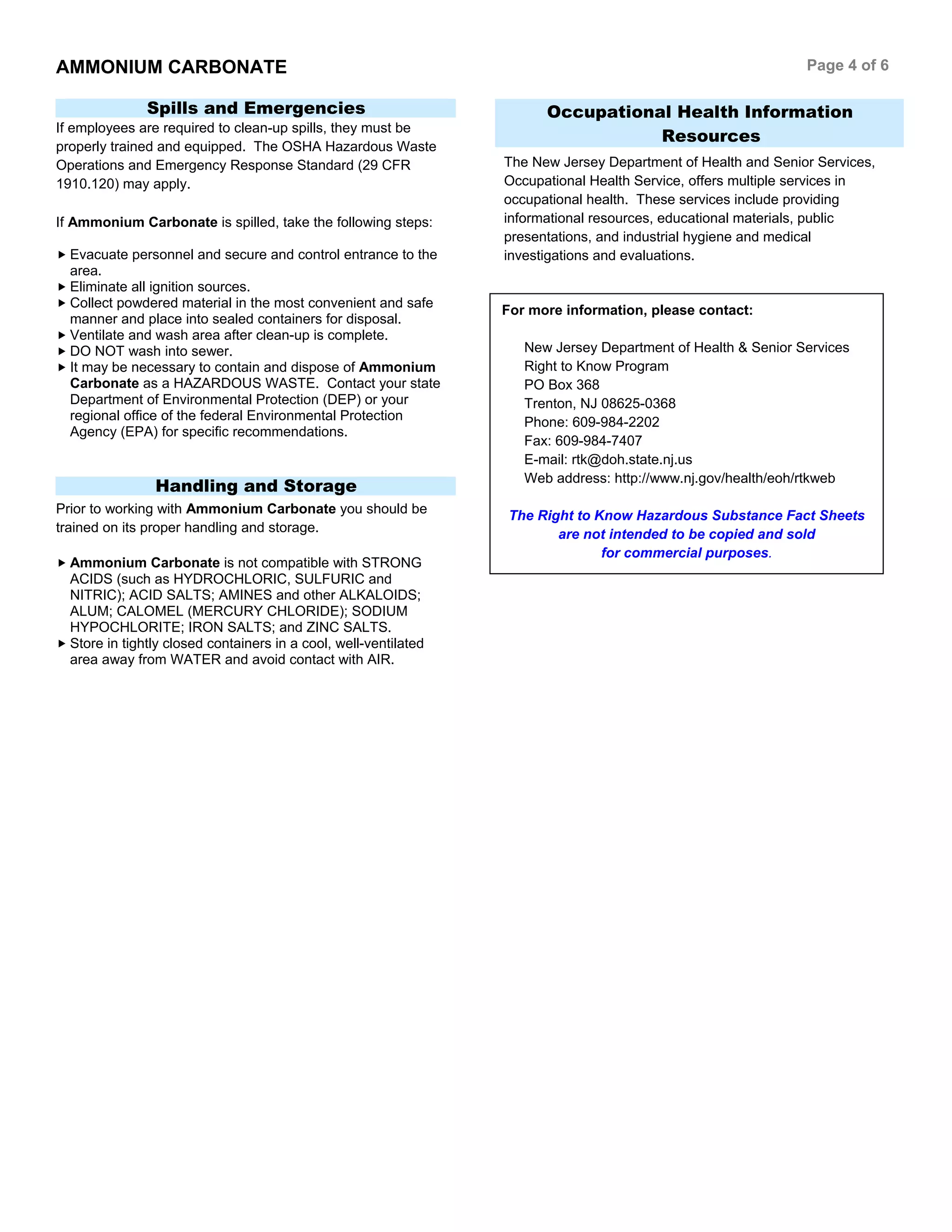 AMMONIUM CARBONATE Page 4 of 6
For more information, please contact:
New Jersey Department of Health & Senior Services
Right to Know Program
PO Box 368
Trenton, NJ 08625-0368
Phone: 609-984-2202
Fax: 609-984-7407
E-mail: rtk@doh.state.nj.us
Web address: http://www.nj.gov/health/eoh/rtkweb
The Right to Know Hazardous Substance Fact Sheets
are not intended to be copied and sold
for commercial purposes.
Spills and Emergencies
If employees are required to clean-up spills, they must be
properly trained and equipped. The OSHA Hazardous Waste
Operations and Emergency Response Standard (29 CFR
1910.120) may apply.
If Ammonium Carbonate is spilled, take the following steps:
Evacuate personnel and secure and control entrance to the
area.
Eliminate all ignition sources.
Collect powdered material in the most convenient and safe
manner and place into sealed containers for disposal.
Ventilate and wash area after clean-up is complete.
DO NOT wash into sewer.
It may be necessary to contain and dispose of Ammonium
Carbonate as a HAZARDOUS WASTE. Contact your state
Department of Environmental Protection (DEP) or your
regional office of the federal Environmental Protection
Agency (EPA) for specific recommendations.
Handling and Storage
Prior to working with Ammonium Carbonate you should be
trained on its proper handling and storage.
Ammonium Carbonate is not compatible with STRONG
ACIDS (such as HYDROCHLORIC, SULFURIC and
NITRIC); ACID SALTS; AMINES and other ALKALOIDS;
ALUM; CALOMEL (MERCURY CHLORIDE); SODIUM
HYPOCHLORITE; IRON SALTS; and ZINC SALTS.
Store in tightly closed containers in a cool, well-ventilated
area away from WATER and avoid contact with AIR.
Occupational Health Information
Resources
The New Jersey Department of Health and Senior Services,
Occupational Health Service, offers multiple services in
occupational health. These services include providing
informational resources, educational materials, public
presentations, and industrial hygiene and medical
investigations and evaluations.
 