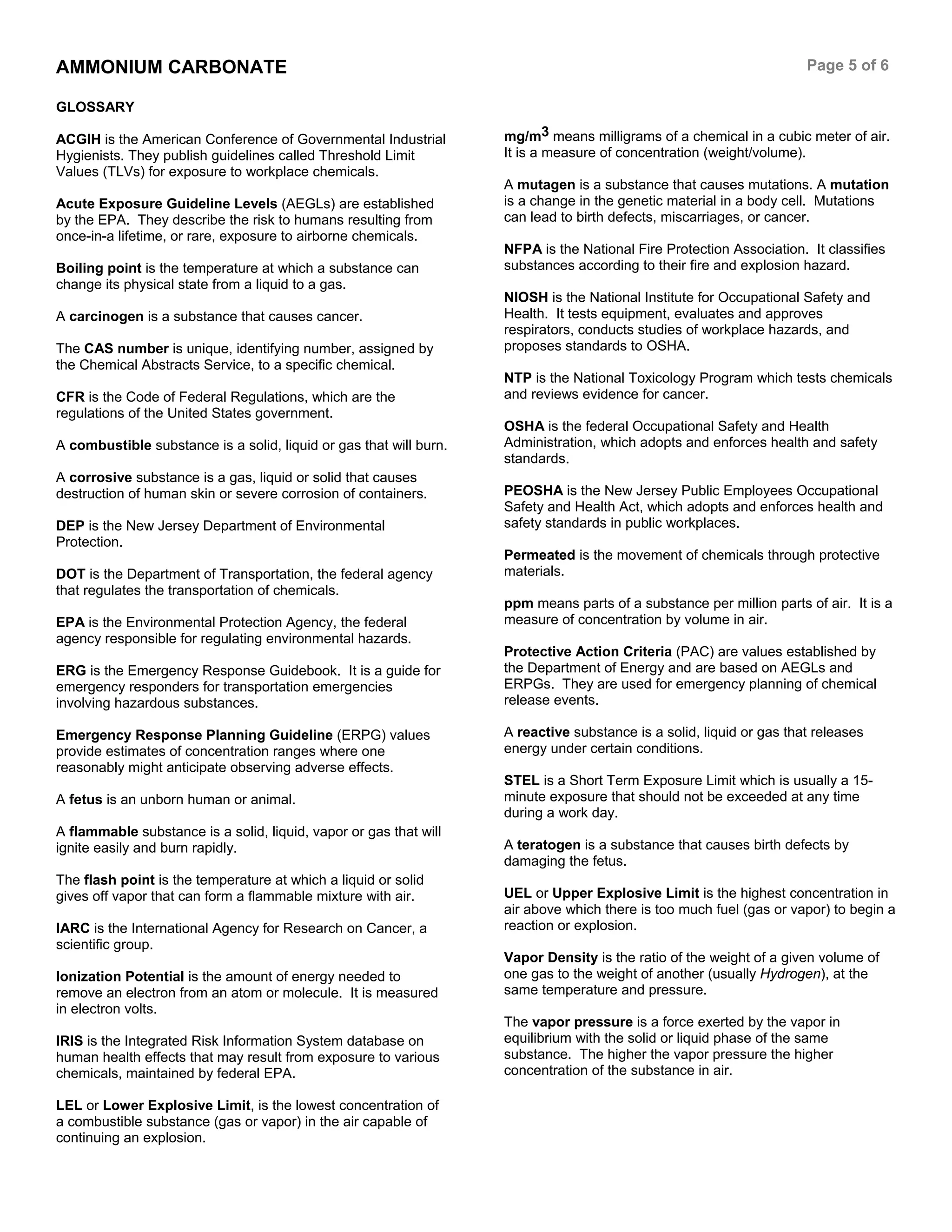 AMMONIUM CARBONATE Page 5 of 6
GLOSSARY
ACGIH is the American Conference of Governmental Industrial
Hygienists. They publish guidelines called Threshold Limit
Values (TLVs) for exposure to workplace chemicals.
Acute Exposure Guideline Levels (AEGLs) are established
by the EPA. They describe the risk to humans resulting from
once-in-a lifetime, or rare, exposure to airborne chemicals.
Boiling point is the temperature at which a substance can
change its physical state from a liquid to a gas.
A carcinogen is a substance that causes cancer.
The CAS number is unique, identifying number, assigned by
the Chemical Abstracts Service, to a specific chemical.
CFR is the Code of Federal Regulations, which are the
regulations of the United States government.
A combustible substance is a solid, liquid or gas that will burn.
A corrosive substance is a gas, liquid or solid that causes
destruction of human skin or severe corrosion of containers.
DEP is the New Jersey Department of Environmental
Protection.
DOT is the Department of Transportation, the federal agency
that regulates the transportation of chemicals.
EPA is the Environmental Protection Agency, the federal
agency responsible for regulating environmental hazards.
ERG is the Emergency Response Guidebook. It is a guide for
emergency responders for transportation emergencies
involving hazardous substances.
Emergency Response Planning Guideline (ERPG) values
provide estimates of concentration ranges where one
reasonably might anticipate observing adverse effects.
A fetus is an unborn human or animal.
A flammable substance is a solid, liquid, vapor or gas that will
ignite easily and burn rapidly.
The flash point is the temperature at which a liquid or solid
gives off vapor that can form a flammable mixture with air.
IARC is the International Agency for Research on Cancer, a
scientific group.
Ionization Potential is the amount of energy needed to
remove an electron from an atom or molecule. It is measured
in electron volts.
IRIS is the Integrated Risk Information System database on
human health effects that may result from exposure to various
chemicals, maintained by federal EPA.
LEL or Lower Explosive Limit, is the lowest concentration of
a combustible substance (gas or vapor) in the air capable of
continuing an explosion.
mg/m3 means milligrams of a chemical in a cubic meter of air.
It is a measure of concentration (weight/volume).
A mutagen is a substance that causes mutations. A mutation
is a change in the genetic material in a body cell. Mutations
can lead to birth defects, miscarriages, or cancer.
NFPA is the National Fire Protection Association. It classifies
substances according to their fire and explosion hazard.
NIOSH is the National Institute for Occupational Safety and
Health. It tests equipment, evaluates and approves
respirators, conducts studies of workplace hazards, and
proposes standards to OSHA.
NTP is the National Toxicology Program which tests chemicals
and reviews evidence for cancer.
OSHA is the federal Occupational Safety and Health
Administration, which adopts and enforces health and safety
standards.
PEOSHA is the New Jersey Public Employees Occupational
Safety and Health Act, which adopts and enforces health and
safety standards in public workplaces.
Permeated is the movement of chemicals through protective
materials.
ppm means parts of a substance per million parts of air. It is a
measure of concentration by volume in air.
Protective Action Criteria (PAC) are values established by
the Department of Energy and are based on AEGLs and
ERPGs. They are used for emergency planning of chemical
release events.
A reactive substance is a solid, liquid or gas that releases
energy under certain conditions.
STEL is a Short Term Exposure Limit which is usually a 15-
minute exposure that should not be exceeded at any time
during a work day.
A teratogen is a substance that causes birth defects by
damaging the fetus.
UEL or Upper Explosive Limit is the highest concentration in
air above which there is too much fuel (gas or vapor) to begin a
reaction or explosion.
Vapor Density is the ratio of the weight of a given volume of
one gas to the weight of another (usually Hydrogen), at the
same temperature and pressure.
The vapor pressure is a force exerted by the vapor in
equilibrium with the solid or liquid phase of the same
substance. The higher the vapor pressure the higher
concentration of the substance in air.
 
