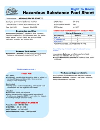 Right to Know
Hazardous Substance Fact Sheet
Common Name: AMMONIUM CARBONATE
CAS Number: 506-87-6
RTK Substance Number: 0092
Synonyms: Diammonium Carbonate; Hartshorn
Chemical Name: Carbonic Acid, Diammonium Salt
Date: April 2001 Revision: May 2009 DOT Number: UN 3077
Description and Use
Ammonium Carbonate is a colorless or white, crystalline
(sand-like) powder with a strong Ammonia odor. It is used in
baking powders, mordant dyeing, and tanning, and as
medication, a reagent, and smelling salts.
Reasons for Citation
Ammonium Carbonate is on the Right to Know Hazardous
Substance List because it is cited by DOT and EPA.
SEE GLOSSARY ON PAGE 5.
FIRST AID
Eye Contact
Immediately flush with large amounts of water for at least 15
minutes, lifting upper and lower lids. Remove contact
lenses, if worn, while rinsing.
Skin Contact
Quickly remove contaminated clothing. Immediately wash
contaminated skin with large amounts of water.
Inhalation
Remove the person from exposure.
Begin rescue breathing (using universal precautions) if
breathing has stopped and CPR if heart action has stopped.
Transfer promptly to a medical facility.
EMERGENCY NUMBERS
Poison Control: 1-800-222-1222
CHEMTREC: 1-800-424-9300
NJDEP Hotline: 1-877-927-6337
National Response Center: 1-800-424-8802
EMERGENCY RESPONDERS >>>> SEE LAST PAGE
Hazard Summary
Hazard Rating NJDHSS NFPA
HEALTH 2 -
FLAMMABILITY 0 -
REACTIVITY 1 -
POISONOUS GASES ARE PRODUCED IN FIRE
Hazard Rating Key: 0=minimal; 1=slight; 2=moderate; 3=serious;
4=severe
Ammonium Carbonate can affect you when inhaled.
Contact can irritate the skin and eyes.
Inhaling Ammonium Carbonate can irritate the nose, throat
and lungs.
Workplace Exposure Limits
No occupational exposure limits have been established for
Ammonium Carbonate. However, it may pose a health risk.
Always follow safe work practices.
 