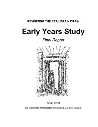 REVERSING THE REAL BRAIN DRAIN
Early Years Study
Final Report
April 1999
Co-chairs: Hon. Margaret Norrie McCain & J. Fraser Mustard
 