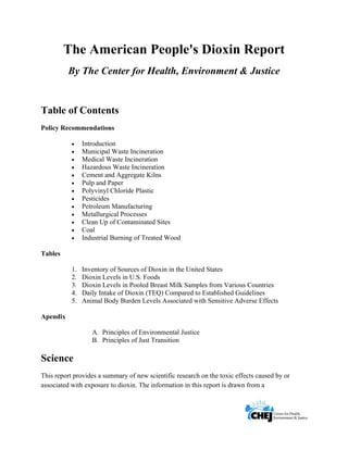      
 
 
The American People's Dioxin Report
By The Center for Health, Environment & Justice
Table of Contents
Policy Recommendations
• Introduction
• Municipal Waste Incineration
• Medical Waste Incineration
• Hazardous Waste Incineration
• Cement and Aggregate Kilns
• Pulp and Paper
• Polyvinyl Chloride Plastic
• Pesticides
• Petroleum Manufacturing
• Metallurgical Processes
• Clean Up of Contaminated Sites
• Coal
• Industrial Burning of Treated Wood
Tables
1. Inventory of Sources of Dioxin in the United States
2. Dioxin Levels in U.S. Foods
3. Dioxin Levels in Pooled Breast Milk Samples from Various Countries
4. Daily Intake of Dioxin (TEQ) Compared to Established Guidelines
5. Animal Body Burden Levels Associated with Sensitive Adverse Effects
Apendix
A. Principles of Environmental Justice
B. Principles of Just Transition
Science
This report provides a summary of new scientific research on the toxic effects caused by or
associated with exposure to dioxin. The information in this report is drawn from a
 