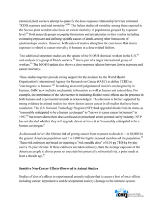      
 
 
chemical plant workers attempt to quantify the dose-response relationship between estimated
TCDD exposure and total mortality.80,81
The Italian studies of mortality among those exposed to
the Seveso plant accident also focus on cancer mortality in populations grouped by exposure
level.82
Both research groups recognize limitations and uncertainties in their studies including
estimating exposure and defining specific causes of death, among other limitations of
epidemiologic studies. However, both series of studies strengthen the conclusion that dioxin
exposure is related to cancer mortality in humans in a dose-related fashion.
Two additional important studies are the update of the NIOSH chemical workers in the U.S.83
and analysis of a group of Dutch workers 84
that is part of a larger international group of
workers.85
The NIOSH update also shows a dose-response relation between dioxin exposure and
cancer mortality.
These studies together provide strong support for the decision by the World Health
Organization's International Agency for Research on Cancer (IARC) to define TCDD as
"carcinogenic to humans."25
In making an overall judgement of dioxin's carcinogenicity in
humans, IARC now includes mechanistic information as well as human and animal data. For
example, the importance of the Ah receptor in mediating dioxin's toxic effects and its presence in
both humans and experimental animals is acknowledged. This decision is further supported by
strong evidence in animal studies that show dioxin causes cancer in all studies that have been
conducted. The U.S. National Toxicology Program (NTP) had upgraded dioxin from its status as
"reasonably anticipated to be a human carcinogen" to "known to cause cancer in humans" in
1997,86
but reconsidered their decision based on procedural errors pointed out by industry. NTP
has not decided whether they will upgrade dioxin or leave it as "reasonably anticipated to be a
human carcinogen."
As discussed earlier, the lifetime risk of getting cancer from exposure to dioxin is 1 in 10,000 for
the general American population and 1 in 1,000 for highly exposed members of the population.30
These risk estimates are based on ingesting a "risk specific dose" of 0.01 pg TEQ/kg bw/day
over a 70-year lifetime. If these estimates are taken seriously, then the average exposure of the
American people to dioxin poses an uncertain but potentially substantial risk, a point made at
least a decade ago.87
Sensitive Non-Cancer Effects Observed in Animal Studies
Studies of dioxin's effects in experimental animals indicate that it causes a host of toxic effects
including cancer; reproductive and developmental toxicity; damage to the immune system;
 