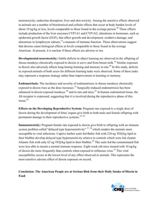      
 
 
neurotoxicity; endocrine disruption; liver and skin toxicity. Among the sensitive effects observed
in animals are a number of biochemical and cellular effects that occur at body burden levels of
about 10 ng/kg or less, levels comparable to those found in the average person.88
These effects
include production of the liver enzymes CYP1A1 and CYP1A2; alterations in hormones, such as
epidermal growth factor (EGF), that affect growth and development; oxidative damage; and
alterations in lymphocyte subsets,12
a measure of immune function. These observations suggest
that dioxins cause biological effects at levels comparable to those found in the average
American. At present, it is unclear if these effects are adverse or not.
Developmental neurotoxicity: Subtle deficits in object learning are observed in the offspring of
rhesus monkeys chronically exposed to dioxin in utero and from breast milk.36
Similar exposure
to dioxin also adversely affects long-lasting learning and memory in rats.89
In this study, deficits
in exposed animals of both sexes for different learning tasks were observed. Some of these tasks
may represent a response strategy rather than improvement in learning or memory.
Endometriosis: The incidence and severity of endometriosis in rhesus monkeys chronically
exposed to dioxin rises as the dose increases.35
Surgically-induced endometriosis has been
enhanced in dioxin-exposed monkeys 90
and in rats and mice.91
In human endometrial tissue, the
Ah receptor is expressed, suggesting that it is involved during the reproductive phase of this
tissue.92
Effects on the Developing Reproductive System: Pregnant rats exposed to a single dose of
dioxin during the development of fetus' organs give birth to both male and female offspring with
permanent damage to their reproductive systems.34, 39
Immunotoxicity: Pregnant female rats exposed to dioxin give birth to offspring with an immune
system problem called "delayed type hypersensitivity" 37, 38
which renders the animals more
susceptible to viral infections. Captive harbor seals fed Baltic fish with 210 ng TEQ/kg lipid in
their blubber develop delayed type hypersensitivity relative to controls which were fed cleaner
Atlantic fish with only 62 ng TEQ/kg lipid in their blubber.93
The seals fed the contaminated fish
were less able to mount a normal immune response. Eight week old mice treated with 10 ng/kg
of dioxin die more frequently than controls when exposed to influenza virus.33
This viral
susceptibility occurs at the lowest level of any effect observed in animals. This represents the
most sensitive adverse effect of dioxin exposure on record.
Conclusion: The American People are at Serious Risk from their Daily Intake of Dioxin in
Food
 