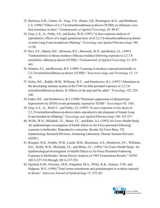      
 
 
33. Burleson, G.R., Lebrec, H., Tang, Y.G., Ibanes, J.D., Pennington, K.N., and Birnbaum,
L.S. (1996) "Effects of 2,3,7,8-tetrachlorodibenzo-p-dioxin (TCDD) on influenza virus
host resistance in mice." Fundamentals of Applied Toxicology 29: 40-47.
34. Gray, L.E., Jr., Ostby, J.S., and Kelce, W.R. (1997) "A dose response analysis of
reproductive effects of a single gestational dose of of 2,3,7,8-tetrachlorodibenzo-p-dioxin
in male Long Evans hooded rat offspring." Toxicology and Applied Pharmacology 146:
11-20.
35. Rier, S.E., Martin, D.C., Bowman, R.E., Dmowski, W.P., and Becker, J.L. (1993)
"Endometriosis in rhesus monkeys (Macaca mulatta) following exposure to 2,3,7,8-
tetrachloro- dibenzo-p-dioxin (TCDD)." Fundamentals of Applied Toxicology 21: 433-
441.
36. Schantz, S.L. and Bowman, R.E. (1989) "Learning in monkeys exposed perinatally to
2,3,7,8-tetrachlorodibenzo-p-dioxin (TCDD)." Neurotoxicology and Teratology 11: 13-
19.
37. Gehrs, B.C., Riddle, M.M., Williams, W.C., and Smialowicz, R.J. (1997) "Alterations in
the developing immune system of the F344 rat after perinatal exposure to 2,3,7,8-
tetrachlorodibenzo-p-dioxin. II. Effects on the pup and the adult." Toxicology 122: 229-
240.
38. Gehrs, B.C. and Smialowicz, R.J. (1998) "Persistent suppression of delayed-type
hypersensitivity (DTH) in rats perinatally exposed to TCDD." Toxicologist 42: 1501.
39. Gray, L.E., Jr., Wolf, C., and Ostby, J.S. (1997) "In utero exposure to low doses of
2,3,7,8-tetrachlorodibenzo-p-dioxin alters reproductive development of female Long
Evans hooded rat offspring." Toxicology and Applied Pharmacology 146: 235-237.
40. Wolfe, W.H., Michalek, J.E., Miner, J.C., and Rahe, A.J. (1992) Air Force Health Study.
An epidemiologic investigation of health effects in Air Force personnel following
exposure to herbicides. Reproductive outcomes. Brooks Air Force Base, TX:
Epidemiology Research Division, Armstrong Laboratory, Human Systems Division
(AFSC).
41. Roegner, R.H., Grubbs, W.D., Lustik, M.B., Brockman, A.S., Henderson, S.C., Williams,
D.E., Wolfe, W.H., Michalek, J.E., and Miner, J.C., (1991) "Air Force Health Study: An
Epidemiological Investigation of Health Effects in Air Force Personnel Following
Exposure to Herbicides. Serum Dioxin Analysis of 1987 Examination Results." NTIS#
AD A-237-516 through AD A-237-524.
42. Egeland, G.M., Sweeney, M.H., Fingerhut, M.A., Willie, K.K., Schnorr, T.M., and
Halperin, W.E. (1994) "Total serum testosterone and gonadotropins in workers exposed
to dioxin." American Journal of Epidemiology 13: 272-281.
 