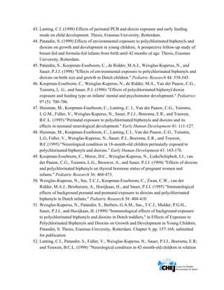      
 
 
43. Lanting, C.I. (1998) Effects of perinatal PCB and dioxin exposure and early feeding
mode on child development. Thesis, Erasmus University, Rotterdam.
44. Patandin, S. (1999) Effects of environmental exposure to polychlorinated biphenyls and
dioxins on growth and development in young children, A prospective follow-up study of
breast-fed and formula-fed infants from birth until 42 months of age. Thesis, Erasmus
University, Rotterdam.
45. Patandin, S., Koopman-Esseboom, C., de Ridder, M.A.J., Weisglas-Kuperus, N., and
Sauer, P.J.J. (1998) "Effects of environmental exposure to polychlorinated biphenyls and
dioxins on birth size and growth in Dutch children." Pediatric Research 44: 538-545.
46. Koopman-Esseboom, C., Weisglas-Kuperus, N., de Ridder, M.A., Van der Paauw, C.G.,
Tuinstra, L. G., and Sauer, P.J. (1996) "Effects of polychlorinated biphenyl/dioxin
exposure and feeding type on infants' mental and psychomotor development." Pediatrics
97 (5): 700-706.
47. Huisman, M., Koopman-Esseboom, C., Lanting, C. I., Van der Paauw, C.G., Tuinstra,
L.G.M., Fidler, V., Weisglas-Kuperus, N., Sauer, P.J.J., Boersma, E.R., and Touwen,
B.C.L. (1995) "Perinatal exposure to polychlorinated biphenyls and dioxins and its
effects in neonatal neurological development." Early Human Development 41: 111-127.
48. Huisman, M., Koopman-Esseboom, C., Lanting, C.I., Van der Paauw, C.G., Tuinstra,
L.G, Fidler, V., Weisglas-Kuperus, N., Sauer, P.J., Boersma, E.R., and Touwen,
B.C.(1995) "Neurological condition in 18-month-old children perinatally exposed to
polychlorinated biphenyls and dioxins." Early Human Development 43: 165-176.
49. Koopman-Esseboom, C., Morse, D.C., Weisglas-Kuperus, N., LutkeSchipholt, I.J., van
der Paauw, C.G., Tuinstra, L.G., Brouwer, A., and Sauer, P.J.J. (1994) "Effects of dioxins
and polychlorinated biphenyls on thyroid hormone status of pregnant women and
infants." Pediatric Research 36: 468-473.
50. Weisglas-Kuperus, N., Sas, T.C.J., Koopman-Esseboom, C., Zwan, C.W., van der
Ridder, M.A.J., Beishuizen, A., Hooijkaas, H., and Sauer, P.J.J. (1995) "Immunological
effects of background prenatal and postnatal exposure to dioxins and polychlorinated
biphenyls in Dutch infants." Pediatric Research 38: 404-410.
51. Weisglas-Kuperus, N., Patandin, S., Berbers, G.A.M., Sas., T.C.J., Mulder, P.G.H.,
Sauer, P.J.J., and Hooijkaas, H. (1999) "Immunological effects of background exposure
to polychlorinated biphenyls and dioxins in Dutch toddlers," in Effects of Exposure to
Polychlorinated Biphenyls and Dioxins on Growth and Development in Young Children,
Patandin, S. Thesis, Erasmus University, Rotterdam. Chapter 9, pp. 157-168, submitted
for publication.
52. Lanting, C.I., Patandin, S., Fidler, V., Weisglas-Kuperus, N., Sauer, P.J.J., Boersma, E.R;
and Touwen, B.C.L. (1998) "Neurological condition in 42-month-old children in relation
 