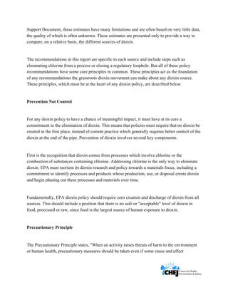      
 
 
Support Document, these estimates have many limitations and are often based on very little data,
the quality of which is often unknown. These estimates are presented only to provide a way to
compare, on a relative basis, the different sources of dioxin.
The recommendations in this report are specific to each source and include steps such as
eliminating chlorine from a process or closing a regulatory loophole. But all of these policy
recommendations have some core principles in common. These principles act as the foundation
of any recommendations the grassroots dioxin movement can make about any dioxin source.
These principles, which must be at the heart of any dioxin policy, are described below.
Prevention Not Control
For any dioxin policy to have a chance of meaningful impact, it must have at its core a
commitment to the elimination of dioxin. This means that policies must require that no dioxin be
created in the first place, instead of current practice which generally requires better control of the
dioxin at the end of the pipe. Prevention of dioxin involves several key components.
First is the recognition that dioxin comes from processes which involve chlorine or the
combustion of substances containing chlorine. Addressing chlorine is the only way to eliminate
dioxin. EPA must reorient its dioxin research and policy towards a materials focus, including a
commitment to identify processes and products whose production, use, or disposal create dioxin
and begin phasing out these processes and materials over time.
Fundamentally, EPA dioxin policy should require zero creation and discharge of dioxin from all
sources. This should include a position that there is no safe or "acceptable" level of dioxin in
food, processed or raw, since food is the largest source of human exposure to dioxin.
Precautionary Principle
The Precautionary Principle states, "When an activity raises threats of harm to the environment
or human health, precautionary measures should be taken even if some cause and effect
 