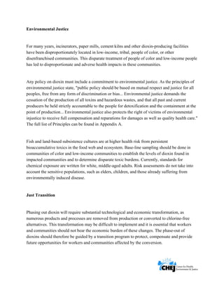      
 
 
Environmental Justice
For many years, incinerators, paper mills, cement kilns and other dioxin-producing facilities
have been disproportionately located in low-income, tribal, people of color, or other
disenfranchised communities. This disparate treatment of people of color and low-income people
has led to disproportionate and adverse health impacts in these communities.
Any policy on dioxin must include a commitment to environmental justice. As the principles of
environmental justice state, "public policy should be based on mutual respect and justice for all
peoples, free from any form of discrimination or bias... Environmental justice demands the
cessation of the production of all toxins and hazardous wastes, and that all past and current
producers be held strictly accountable to the people for detoxification and the containment at the
point of production... Environmental justice also protects the right of victims of environmental
injustice to receive full compensation and reparations for damages as well as quality health care."
The full list of Principles can be found in Appendix A.
Fish and land-based subsistence cultures are at higher health risk from persistent
bioaccumulative toxics in the food web and ecosystem. Base-line sampling should be done in
communities of color and low-income communities to establish the levels of dioxin found in
impacted communities and to determine disparate toxic burdens. Currently, standards for
chemical exposure are written for white, middle-aged adults. Risk assessments do not take into
account the sensitive populations, such as elders, children, and those already suffering from
environmentally induced disease.
Just Transition
Phasing out dioxin will require substantial technological and economic transformation, as
numerous products and processes are removed from production or converted to chlorine-free
alternatives. This transformation may be difficult to implement and it is essential that workers
and communities should not bear the economic burden of these changes. The phase-out of
dioxins should therefore be guided by a transition program to protect, compensate and provide
future opportunities for workers and communities affected by the conversion.
 