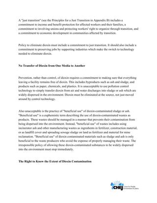      
 
 
A "just transition" (see the Principles for a Just Transition in Appendix B) includes a
commitment to income and benefit protection for affected workers and their families, a
commitment to involving unions and protecting workers' right to organize through transition, and
a commitment to economic development in communities affected by transition.
Policy to eliminate dioxin must include a commitment to just transition. It should also include a
commitment to preserving jobs by supporting industries which make the switch to technology
needed to eliminate dioxin.
No Transfer of Dioxin from One Media to Another
Prevention, rather than control, of dioxin requires a commitment to making sure that everything
leaving a facility remains free of dioxin. This includes byproducts such as ash and sludge, and
products such as paper, chemicals, and plastics. It is unacceptable to use pollution control
technology to simply transfer dioxin from air and water discharges into sludge or ash which are
widely dispersed in the environment. Dioxin must be eliminated at the source, not just moved
around by control technology.
Also unacceptable is the practice of "beneficial use" of dioxin-contaminated sludge or ash.
"Beneficial use" is a euphemistic term describing the use of dioxin-contaminated wastes as
products. These wastes should be managed in a manner that prevents their contamination from
being dispersed into the environment. Instead, "beneficial use" of wastes includes using
incinerator ash and other manufacturing wastes as ingredients in fertilizer, construction material,
or as landfill cover and spreading sewage sludge on land as fertilizer and material for mine
reclamation. "Beneficial use" of dioxin contaminated materials such as sludge and ash is only
beneficial to the waste producers who avoid the expense of properly managing their waste. The
irresponsible policy of allowing these dioxin-contaminated substances to be widely dispersed
into the environment must stop immediately.
The Right to Know the Extent of Dioxin Contamination
 