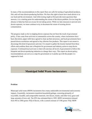      
 
 
In many of the recommendations in this report there are calls for testing of agricultural products,
fish, and soil near dioxin-producing facilities. We have the right to know how much dioxin is in
our food and the environment. And while testing might at first provide more questions than
answers, it is a starting point for understanding the extent of the dioxin problem. For too long the
absence of data has been an excuse for not taking action. While we take measures to prevent new
dioxin exposure, we must continue to try to document the extent of existing dioxin
contamination.
The progress made so far in stopping dioxin exposure has not been the result of government
policy. It has come from activism in communities across the country, where incinerators have
been shut down, paper mills have agreed to clean up their processes, and local governments have
passed dioxin resolutions and agreed to buy chlorine free products. This report is not meant to
discourage this kind of grassroots activism. It is meant to gather the lessons learned from these
efforts and combine them into a blueprint for government and industry action to stop dioxin
exposure. Continued local activism is what will convince all levels of government to follow this
blueprint and dioxin-producing industries to change their ways. This report on dioxin policy
recommendations can serve as a map for government as it catches up with the people it is
supposed to lead.
Municipal Solid Waste Incinerators
Problem
Municipal solid waste (MSW) incinerators have many undesirable environmental and economic
impacts. Essentially, incinerators transform household garbage, consisting primarily of
recyclable, reusable, and compostable materials, into dioxin, metals, and other toxic gases and
large amounts of toxic ash. The EPA has estimated that in 1995, MSW incineration released
from 492 to 2460 grams TEQ of dioxin, with a central estimate of 1100 grams TEQ. MSW
 