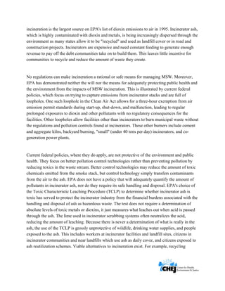     
 
 
incineration is the largest source on EPA's list of dioxin emissions to air in 1995. Incinerator ash,
which is highly contaminated with dioxin and metals, is being increasingly dispersed through the
environment as many states allow it to be "recycled" and used as landfill cover or in road and
construction projects. Incinerators are expensive and need constant feeding to generate enough
revenue to pay off the debt communities take on to build them. This leaves little incentive for
communities to recycle and reduce the amount of waste they create.
No regulations can make incineration a rational or safe means for managing MSW. Moreover,
EPA has demonstrated neither the will nor the means for adequately protecting public health and
the environment from the impacts of MSW incineration. This is illustrated by current federal
policies, which focus on trying to capture emissions from incinerator stacks and are full of
loopholes. One such loophole in the Clean Air Act allows for a three-hour exemption from air
emission permit standards during start-up, shut-down, and malfunction, leading to regular
prolonged exposures to dioxin and other pollutants with no regulatory consequences for the
facilities. Other loopholes allow facilities other than incinerators to burn municipal waste without
the regulations and pollution controls found at incinerators. These other burners include cement
and aggregate kilns, backyard burning, "small" (under 40 tons per day) incinerators, and co-
generation power plants.
Current federal policies, where they do apply, are not protective of the environment and public
health. They focus on better pollution control technologies rather than preventing pollution by
reducing toxics in the waste stream. Better control technologies may reduce the amount of toxic
chemicals emitted from the smoke stack, but control technology simply transfers contaminants
from the air to the ash. EPA does not have a policy that will adequately quantify the amount of
pollutants in incinerator ash, nor do they require its safe handling and disposal. EPA's choice of
the Toxic Characteristic Leaching Procedure (TCLP) to determine whether incinerator ash is
toxic has served to protect the incinerator industry from the financial burdens associated with the
handling and disposal of ash as hazardous waste. The test does not require a determination of
absolute levels of toxic metals or dioxins, it just measures what leaches out when acid is passed
through the ash. The lime used in incinerator scrubbing systems often neutralizes the acid,
reducing the amount of leaching. Because there is never a determination of what is really in the
ash, the use of the TCLP is grossly unprotective of wildlife, drinking water supplies, and people
exposed to the ash. This includes workers at incinerator facilities and landfill sites, citizens in
incinerator communities and near landfills which use ash as daily cover, and citizens exposed to
ash reutilization schemes. Viable alternatives to incineration exist. For example, recycling
 