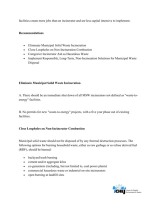      
 
 
facilities create more jobs than an incinerator and are less capital intensive to implement.
Recommendations
• Eliminate Municipal Solid Waste Incineration
• Close Loopholes on Non-Incineration Combustion
• Categorize Incinerator Ash as Hazardous Waste
• Implement Responsible, Long-Term, Non-Incineration Solutions for Municipal Waste
Disposal
Eliminate Municipal Solid Waste Incineration
A. There should be an immediate shut down of all MSW incinerators not defined as "waste-to-
energy" facilities.
B. No permits for new "waste-to-energy" projects, with a five year phase out of existing
facilities.
Close Loopholes on Non-Incinerator Combustion
Municipal solid waste should not be disposed of by any thermal destruction processes. The
following options for burning household waste, either as raw garbage or as refuse derived fuel
(RDF), should be banned:
• backyard trash burning
• cement and/or aggregate kilns
• co-generators (including, but not limited to, coal power plants)
• commercial hazardous waste or industrial on-site incinerators
• open burning at landfill sites
 