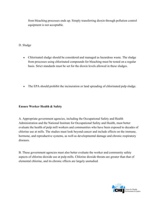      
 
 
from bleaching processes ends up. Simply transferring dioxin through pollution control
equipment is not acceptable.
D. Sludge
• Chlorinated sludge should be considered and managed as hazardous waste. The sludge
from processes using chlorinated compounds for bleaching must be tested on a regular
basis. Strict standards must be set for the dioxin levels allowed in these sludges.
• The EPA should prohibit the incineration or land spreading of chlorinated pulp sludge.
Ensure Worker Health & Safety
A. Appropriate government agencies, including the Occupational Safety and Health
Administration and the National Institute for Occupational Safety and Health, must better
evaluate the health of pulp mill workers and communities who have been exposed to decades of
chlorine use at mills. The studies must look beyond cancer and include effects on the immune,
hormone, and reproductive systems, as well as developmental damage and chronic respiratory
diseases.
B. These government agencies must also better evaluate the worker and community safety
aspects of chlorine dioxide use at pulp mills. Chlorine dioxide threats are greater than that of
elemental chlorine, and its chronic effects are largely unstudied.
 